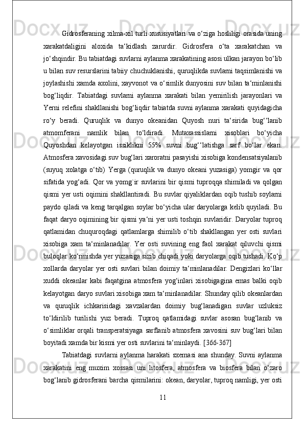 Gidrosferaning xilma-xil turli xususiyatlari va o‘ziga hosliligi orasida uning
xarakatdaligini   aloxida   ta‘kidlash   zarurdir.   Gidrosfera   o‘ta   xarakatchan   va
jo‘shqindir. Bu tabiatdagi suvlarni aylanma xarakatining asosi ulkan jarayon bo‘lib
u bilan suv resurslarini tabiiy chuchuklanishi, quruqlikda suvlarni taqsimlanishi va
joylashishi xamda axolini, xayvonot va o‘simlik dunyosini suv bilan ta‘minlanishi
bog‘liqdir.   Tabiatdagi   suvlarni   aylanma   xarakati   bilan   yemirilish   jarayonlari   va
Yerni relefini shakllanishi bog‘liqdir tabiatda suvni aylanma xarakati quyidagicha
ro‘y   beradi.   Quruqlik   va   dunyo   okeanidan   Quyosh   nuri   ta‘sirida   bug‘‘lanib
atmomferani   namlik   bilan   to‘ldiradi.   Mutaxassislarni   xisoblari   bo‘yicha
Quyoshdan   kelayotgan   issiklikni   55%   suvni   bug‘‘latishga   sarf   bo‘lar   ekan.
Atmosfera xavosidagi suv bug‘lari xaroratni pasayishi xisobiga kondensatsiyalanib
(suyuq   xolatga   o‘tib)   Yerga   (quruqlik   va   dunyo   okeani   yuzasiga)   yomgir   va   qor
sifatida yog‘adi. Qor va yomg`ir suvlarini bir qismi tuproqqa shimiladi va qolgan
qismi yer usti oqimini shakllantiradi. Bu suvlar qiyaliklardan oqib tushib soylarni
paydo qiladi va keng tarqalgan soylar bo‘yicha ular daryolarga kelib quyiladi. Bu
faqat daryo oqimining bir qismi  ya‘ni yer usti  toshqin suvlaridir. Daryolar tuproq
qatlamidan   chuquroqdagi   qatlamlarga   shimilib   o‘tib   shakllangan   yer   osti   suvlari
xisobiga   xam   ta‘minlanadilar.   Yer   osti   suvining   eng   faol   xarakat   qiluvchi   qismi
buloqlar ko‘rinishda yer yuzasiga sizib chiqadi yoki daryolarga oqib tushadi. Ko‘p
xollarda   daryolar   yer   osti   suvlari   bilan   doimiy   ta‘minlanadilar.   Dengizlari   ko‘llar
xuddi   okeanlar   kabi   faqatgina   atmosfera   yog‘inlari   xisobigagina   emas   balki   oqib
kelayotgan daryo suvlari xisobiga xam ta‘minlanadilar. Shunday qilib okeanlardan
va   quruqlik   ichkarisidagi   xavzalardan   doimiy   bug‘lanadigan   suvlar   uzluksiz
to‘ldirilib   turilishi   yuz   beradi.   Tuproq   qatlamidagi   suvlar   asosan   bug‘lanib   va
o‘simliklar  orqali  transperatsiyaga  sarflanib atmosfera xavosini  suv bug‘lari  bilan
boyitadi xamda bir kismi yer osti suvlarini ta‘minlaydi. [366-367] 
Tabiatdagi   suvlarni   aylanma  harakati   sxemasi  ana  shunday.  Suvni   aylanma
xarakatini   eng   muxim   xossasi   uni   litosfera,   atmosfera   va   biosfera   bilan   o‘zaro
bog‘lanib gidrosferani barcha qismilarini: okean, daryolar, tuproq namligi, yer osti
11 