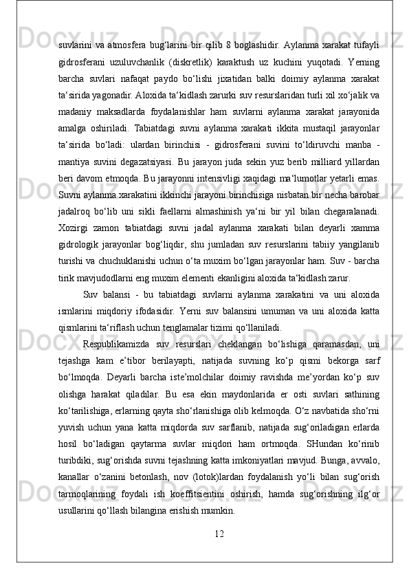 suvlarini   va   atmosfera   bug‘larini   bir   qilib   8   boglashidir.   Aylanma   xarakat   tufayli
gidrosferani   uzuluvchanlik   (diskretlik)   karaktush   uz   kuchini   yuqotadi.   Yerning
barcha   suvlari   nafaqat   paydo   bo‘lishi   jixatidan   balki   doimiy   aylanma   xarakat
ta‘sirida yagonadir. Aloxida ta‘kidlash zarurki suv resurslaridan turli xil xo‘jalik va
madaniy   maksadlarda   foydalanishlar   ham   suvlarni   aylanma   xarakat   jarayonida
amalga   oshiriladi.   Tabiatdagi   suvni   aylanma   xarakati   ikkita   mustaqil   jarayonlar
ta‘sirida   bo‘ladi:   ulardan   birinchisi   -   gidrosferani   suvini   to‘ldiruvchi   manba   -
mantiya   suvini   degazatsiyasi.   Bu   jarayon   juda   sekin   yuz   berib   milliard   yillardan
beri davom etmoqda. Bu jarayonni intensivligi xaqidagi ma‘lumotlar yetarli emas.
Suvni aylanma xarakatini ikkinchi jarayoni birinchisiga nisbatan bir necha barobar
jadalroq   bo‘lib   uni   sikli   faellarni   almashinish   ya‘ni   bir   yil   bilan   chegaralanadi.
Xozirgi   zamon   tabiatdagi   suvni   jadal   aylanma   xarakati   bilan   deyarli   xamma
gidrologik   jarayonlar   bog‘liqdir,   shu   jumladan   suv   resurslarini   tabiiy   yangilanib
turishi va chuchuklanishi uchun o‘ta muxim bo‘lgan jarayonlar ham. Suv - barcha
tirik mavjudodlarni eng muxim elementi ekanligini aloxida ta‘kidlash zarur. 
Suv   balansi   -   bu   tabiatdagi   suvlarni   aylanma   xarakatini   va   uni   aloxida
ismlarini   miqdoriy   ifodasidir.   Yerni   suv   balansini   umuman   va   uni   aloxida   katta
qismlarini ta‘riflash uchun tenglamalar tizimi qo‘llaniladi.
Respublikamizda   suv   resurslari   cheklangan   bo‘lishiga   qaramasdan,   uni
tejashga   kam   e’tibor   berilayapti,   natijada   suvning   ko‘p   qismi   bekorga   sarf
bo‘lmoqda.   Deyarli   barcha   iste’molchilar   doimiy   ravishda   me’yordan   ko‘p   suv
olishga   harakat   qiladilar.   Bu   esa   ekin   maydonlarida   er   osti   suvlari   sathining
ko‘tarilishiga, erlarning qayta sho‘rlanishiga olib kelmoqda. O‘z navbatida sho‘rni
yuvish   uchun   yana   katta   miqdorda   suv   sarflanib,   natijada   sug‘oriladigan   erlarda
hosil   bo‘ladigan   qaytarma   suvlar   miqdori   ham   ortmoqda.   SHundan   ko‘rinib
turibdiki, sug‘orishda suvni tejashning katta imkoniyatlari mavjud. Bunga, avvalo,
kanallar   o‘zanini   betonlash,   nov   (lotok)lardan   foydalanish   yo‘li   bilan   sug‘orish
tarmoqlarining   foydali   ish   koeffitsientini   oshirish,   hamda   sug‘orishning   ilg‘or
usullarini qo‘llash bilangina erishish mumkin.
12 