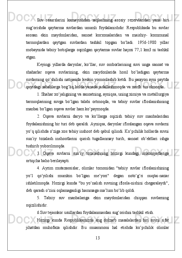 Suv   resurslarini   kamayishdan   saqlashning   asosiy   rezervlaridan   yana   biri
sug‘orishda   qaytarma   suvlardan   unumli   foydalanishdir.   Respublikada   bu   suvlar
asosan   ekin   maydonlaridan,   sanoat   korxonalaridan   va   maishiy-   kommunal
tarmoqlardan   qaytgan   suvlardan   tashkil   topgan   bo‘ladi.   1956-1980   yillar
mobaynida tabiiy botiqlarga  oqizilgan  qaytarma  suvlar  hajmi  77,1 km3 ni  tashkil
etgan. 
Keyingi   yillarda   daryolar,   ko‘llar,   suv   omborlarining   suvi   unga   sanoat   va
shaharlar   oqava   suvlarining,   ekin   maydonlarida   hosil   bo‘ladigan   qaytarma
suvlarning qo‘shilishi natijasida keskin yomonlashib ketdi. Bu jarayon ayni paytda
quyidagi sabablarga bog‘liq holda yanada jadallashmoqda va xavfli tus olmoqda. 
1. Shahar xo‘jaligining va sanoatning, ayniqsa, uning ximiya va metallurgiya
tarmoqlarining   suvga   bo‘lgan   talabi   ortmoqda,   va   tabiiy   suvlar   ifloslanishining
manbai bo‘lgan oqava suvlar ham ko‘paymoqda. 
2.   Oqava   suvlarni   daryo   va   ko‘llarga   oqizish   tabiiy   suv   manbalaridan
foydalanishning bir turi deb qaraldi. Ayniqsa, daryolar ifloslangan oqava suvlarni
yo‘q qilishda o‘ziga xos tabiiy inshoot deb qabul qilindi. Ko‘pchilik hollarda suvni
sun’iy   tozalash   inshootlarini   qurish   tugallanmay   turib,   sanoat   ob’ektlari   ishga
tushirib yuborilmoqda. 
3.   Oqava   suvlarni   sun’iy   tozalashning   hozirgi   kundagi   imkoniyatlariga
ortiqcha baho berilayapti.
4.   Ayrim   mutaxassislar,   olimlar   tomonidan   "tabiiy   suvlar   ifloslanishining
yo‘l   qo‘yilishi   mumkin   bo‘lgan   me’yori"   degan   noto‘g‘ri   nuqtai-nazar
ishlatilmoqda.   Hozirgi   kunda   "bu   yo‘nalish   suvning   iflosla-nishini   chegaralaydi",
deb qarash o‘zini oqlamaganligi hammaga ma’lum bo‘lib qoldi. 
5.   Tabiiy   suv   manbalariga   ekin   maydonlaridan   chiqqan   suvlarning
oqizilishidir. 
6.Suv tejamkor usullardan foydalanmasdan sug‘orishni tashkil etish. 
Hozirgi   kunda   Respublikamizda   eng   dolzarb   masalalardan   biri   suvni   sifat
jihatdan   muhofaza   qilishdir.   Bu   muammoni   hal   etishda   ko‘pchilik   olimlar
13 