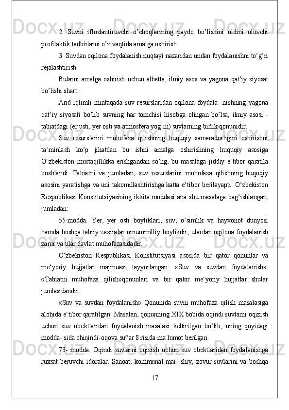 2.   Suvni   ifloslantiruvchi   o’choqlarining   paydo   bo’lishini   oldini   oluvchi
profilaktik tadbirlarni o’z vaqtida amalga oshirish. 
3. Suvdan oqilona foydalanish nuqtayi nazaridan undan foydalanishni to’g’ri
rejalashtirish. 
Bularni   amalga   oshirish   uchun   albatta,   ilmiy   asos   va   yagona   qat‘iy   siyosat
bo’lishi shart. 
Arid   iqlimli   mintaqada   suv   resurslaridan   oqilona   foydala-   nishning   yagona
qat‘iy   siyosati   bo’lib   suvning   har   tomchisi   hisobga   olingan   bo’lsa,   ilmiy   asosi   -
tabiatdagi (er usti, yer osti va atmosfera yog’in) suvlarning birlik qonunidir. 
Suv   resurslarini   muhofaza   qilishning   huquqiy   samaradorligini   oshirishni
ta‘minlash   ko’p   jihatdan   bu   ishni   amalga   oshirishning   huquqiy   asosiga
O‘zbekiston   mustaqillikka   erishgandan   so’ng,   bu   masalaga   jiddiy   e‘tibor   qaratila
boshlandi.   Tabiatni   va   jumladan,   suv   resurslarini   muhofaza   qilishning   huquqiy
asosini yaratishga va uni takomillashtirishga katta e‘tibor berilayapti. O‘zbekiston
Respublikasi  Konstitutsiyasining ikkita moddasi  ana shu masalaga bag‘ishlangan,
jumladan:
55-modda.   Yer,   yer   osti   boyliklari,   suv,   o’simlik   va   hayvonot   dunyosi
hamda boshqa tabiiy zaxiralar umummilliy boylikdir, ulardan oqilona foydalanish
zarur va ular davlat muhofazasidadir. 
O‘zbekiston   Respublikasi   Konstitutsiyasi   asosida   bir   qator   qonunlar   va
me‘yoriy   hujjatlar   majmuasi   tayyorlangan:   «Suv   va   suvdan   foydalanish»,
«Tabiatni   muhofaza   qilish»qonunlari   va   bir   qator   me‘yoriy   hujjatlar   shular
jumlasidandir. 
«Suv   va   suvdan   foydalanish»   Qonunida   suvni   muhofaza   qilish   masalasiga
alohida e‘tibor qaratilgan. Masalan, qonunning XIX bobida oqindi suvlami oqizish
uchun   suv   obektlaridan   foydalanish   masalasi   keltirilgan   bo’lib,   uning   quyidagi
modda- sida chiqindi-oqova su^ar 8 risida ma lumot berilgan. 
73-   modda.   Oqindi   suvlarni   oqizish   uchun   suv   obektlaridan   foydalanishga
ruxsat   beruvchi   idoralar.  Sanoat,  kommunal-mai-  shiy,   zovur  suvlarini  va   boshqa
17 