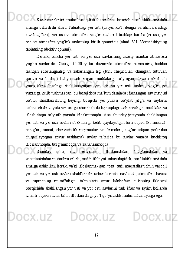 Suv   resurslarini   muhofaza   qilish   bosqichma-bosqich   profilaktik   ravishda
amalga oshirilishi shart. Tabiatdagi yer usti (daryo, ko’l, dengiz va atmosferadagi
suv   bug‘‘lari),   yer   osti   va  atmosfera   yog’in   suvlari-tabiatdagi   barcha   (er   usti,  yer
osti   va   atmosfera   yog’in)   suvlarning   birlik   qonunidir   (akad.   V.I.   Vernadskiyning
tabiatning obektiv qonuni). 
Demak,   barcha   yer   usti   va   yer   osti   suvlarining   asosiy   manbai   atmosfera
yog’in   suvlaridir.   Oxirgi   10-20   yillar   davomida   atmosfera   havosining   haddan
tashqari   ifloslanganligi   va   zaharlangan   ligi   (turli   chiqindilar,   changlar,   tutunlar,
qurum   va   boshq.)   tufayli   turli   erigan   moddalarga   to’yingan,   deyarli   «kislotali
yomg’irlar»   hisobiga   shakllanayotgan   yer   usti   va   yer   osti   suvlari,   yog’in   yer
yuzasiga kelib tushmasdan, bu bosqichda ma‘lum darajada ifloslangan suv mavjud
bo’lib,   shakllanishning   keyingi   bosqichi   yer   yuzasi   bo’ylab   jilg’a   va   soylarni
tashkil etishida yoki yer ostiga shimilishida tuproqdagi turli eriydigan moddalar va
iflosliklarga   to’yinib   yanada   ifloslanmoqda.   Ana   shunday   jarayonda   shakllangan
yer usti va yer osti suvlari obektlariga kelib quyilayotgan turli oqova (kommunal-
ro’zg’or,   sanoat,   chorvachilik   majmualari   va   fermalari,   sug’oriladigan   yerlardan
chiqarilayotgan   zovur   tashlama)   suvlar   ta‘sirida   bu   suvlar   yanada   kuchliroq
ifloslanmoqda, bulg’anmoqda va zaharlanmoqda. 
Shunday   qilib,   suv   resurslarini   ifloslanishdan,   bulg’anishdan   va
zaharlanishdan muhofaza qilish, xuddi tibbiyot sohasidagidek, profilaktik ravishda
amalga oshirilishi kerak, ya‘ni ifloslanma- gan, toza, turli maqsadlar uchun yaroqli
yer usti va yer osti suvlari shakllanishi uchun birinchi navbatda, atmosfera havosi
va   tuproqning   musaffoligini   ta‘minlash   zarur.   Muhofaza   qilishning   ikkinchi
bosqichida   shakllangan   yer   usti   va   yer   osti   suvlarini   turli   iflos   va   ayrim   hollarda
zaharli oqova suvlar bilan ifloslanishiga yo’l qo’ymaslik muhim ahamiyatga ega.
19 