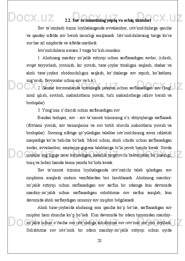 2.2. Suv ta’minotining yopiq va ochiq tizimlari
Suv   ta’minlash   tizimi   loyihalanganda   avvalambor,   iste’molchilarga   qancha
va   qanday   sifatda   suv   berish   zarurligi   aniqlanadi.   Iste’molchilarning   turiga   ko‘ra
suv har xil miqdorda va sifatda uzatiladi. 
Iste’molchilarni asosan 3 turga bo‘lish mumkin: 
1.   Aholining   maishiy   xo‘jalik   extiyoji   uchun   sarflanadigan   suvlar;   (ichish,
ovqat   tayyorlash,   yuvinish,   kir   yuvish,   turar-joylar   tozaligini   saqlash,   shahar   va
aholi   turar-joylari   obodonchiligini   saqlash,   ko‘chalarga   suv   sepish,   ko‘katlarni
sug‘orish, favvoralar uchun suv va h.k.). 
2.   Sanoat   korxonalarida   texnologik   jarayon   uchun   sarflanadigan   suv   (bug‘
xosil   qilish,   sovitish,   mahsulotlarni   yuvish,   turli   mahsulotlarga   ishlov   berish   va
boshqalar). 
3. Yong‘inni o‘chirish uchun sarflanadigan suv. 
Bundan  tashqari,  suv  -  suv  ta’minoti   tizimining  o‘z  ehtiyojlariga  sarflanadi
(filtrlarni   yuvish,   suv   tarmoqlarini   va   suv   tortib   oluvchi   inshootlarni   yuvish   va
boshqalar).   Suvning   sifatiga   qo‘yiladigan   talablar   iste’molchining   suvni   ishlatish
maqsadiga   ko‘ra   turlicha   bo‘ladi.   Misol   uchun,   aholi   ichishi   uchun   sarflanadigan
suvlar, avvalambor, sanitariya-gigiena talablariga to‘la javob berishi kerak. Suvda
insonlar sog‘ligiga zarar keltiradigan, kasallik tarqatuvchi bakteriyalar bo‘lmasligi,
tiniq va hidsiz hamda taomi yaxshi bo‘lishi kerak. 
Suv   ta’minoti   tizimini   loyihalaganda   iste’molchi   talab   qiladigan   suv
miqdorini   aniqlash   muhim   vazifalardan   biri   hisoblanadi.   Aholining   maishiy-
xo‘jalik   extiyoji   uchun   sarflanadigan   suv   sarfini   bir   odamga   kun   davomida
maishiy-xo‘jalik   uchun   sarflanadigan   solishtirma   suv   sarfini   aniqlab,   kun
davomida aholi sarflaydigan umumiy suv miqdori belgilanadi. 
Aholi   turar-joylarida   aholining   soni   qancha   ko‘p   bo‘lsa,   sarflanadigan   suv
miqdori   ham  shuncha   ko‘p  bo‘ladi.  Kun davomida  bir   odam   tomonidan  maishiy-
xo‘jalik uchun o‘rtacha suv iste’moliga solishtirma suv iste’mol me’yori deyiladi.
Solishtirma   suv   iste’moli   bir   odam   maishiy-xo‘jalik   extiyoji   uchun   uyida
20 