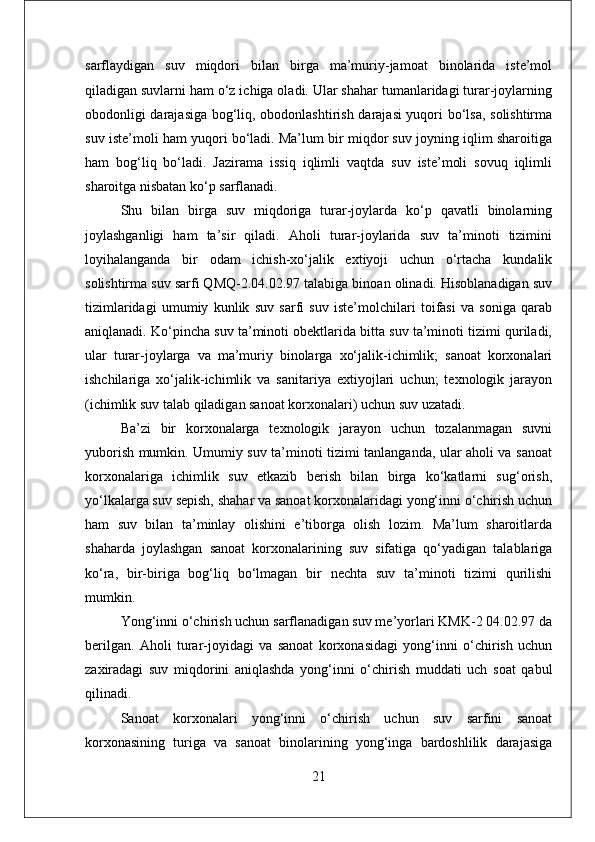 sarflaydigan   suv   miqdori   bilan   birga   ma’muriy-jamoat   binolarida   iste’mol
qiladigan suvlarni ham o‘z ichiga oladi. Ular shahar tumanlaridagi turar-joylarning
obodonligi darajasiga bog‘liq, obodonlashtirish darajasi yuqori bo‘lsa, solishtirma
suv iste’moli ham yuqori bo‘ladi. Ma’lum bir miqdor suv joyning iqlim sharoitiga
ham   bog‘liq   bo‘ladi.   Jazirama   issiq   iqlimli   vaqtda   suv   iste’moli   sovuq   iqlimli
sharoitga nisbatan ko‘p sarflanadi. 
Shu   bilan   birga   suv   miqdoriga   turar-joylarda   ko‘p   qavatli   binolarning
joylashganligi   ham   ta’sir   qiladi.   Aholi   turar-joylarida   suv   ta’minoti   tizimini
loyihalanganda   bir   odam   ichish-xo‘jalik   extiyoji   uchun   o‘rtacha   kundalik
solishtirma suv sarfi QMQ-2.04.02.97 talabiga binoan olinadi. Hisoblanadigan suv
tizimlaridagi   umumiy   kunlik   suv   sarfi   suv   iste’molchilari   toifasi   va   soniga   qarab
aniqlanadi. Ko‘pincha suv ta’minoti obektlarida bitta suv ta’minoti tizimi quriladi,
ular   turar-joylarga   va   ma’muriy   binolarga   xo‘jalik-ichimlik;   sanoat   korxonalari
ishchilariga   xo‘jalik-ichimlik   va   sanitariya   extiyojlari   uchun;   texnologik   jarayon
(ichimlik suv talab qiladigan sanoat korxonalari) uchun suv uzatadi. 
Ba’zi   bir   korxonalarga   texnologik   jarayon   uchun   tozalanmagan   suvni
yuborish mumkin. Umumiy suv ta’minoti tizimi tanlanganda, ular aholi va sanoat
korxonalariga   ichimlik   suv   etkazib   berish   bilan   birga   ko‘katlarni   sug‘orish,
yo‘lkalarga suv sepish, shahar va sanoat korxonalaridagi yong‘inni o‘chirish uchun
ham   suv   bilan   ta’minlay   olishini   e’tiborga   olish   lozim.   Ma’lum   sharoitlarda
shaharda   joylashgan   sanoat   korxonalarining   suv   sifatiga   qo‘yadigan   talablariga
ko‘ra,   bir-biriga   bog‘liq   bo‘lmagan   bir   nechta   suv   ta’minoti   tizimi   qurilishi
mumkin.
Yong‘inni o‘chirish uchun sarflanadigan suv me’yorlari KMK-2 04.02.97 da
berilgan.   Aholi   turar-joyidagi   va   sanoat   korxonasidagi   yong‘inni   o‘chirish   uchun
zaxiradagi   suv   miqdorini   aniqlashda   yong‘inni   o‘chirish   muddati   uch   soat   qabul
qilinadi. 
Sanoat   korxonalari   yong‘inni   o‘chirish   uchun   suv   sarfini   sanoat
korxonasining   turiga   va   sanoat   binolarining   yong‘inga   bardoshlilik   darajasiga
21 