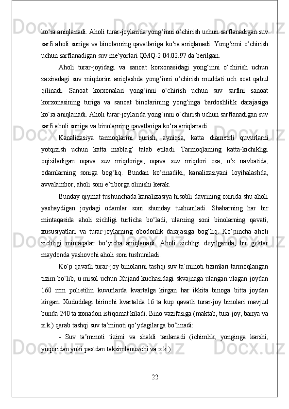 ko‘ra aniqlanadi. Aholi turar-joylarida yong‘inni o‘chirish uchun sarflanadigan suv
sarfi aholi soniga va binolarning qavatlariga ko‘ra aniqlanadi. Yong‘inni o‘chirish
uchun sarflanadigan suv me’yorlari QMQ-2 04.02.97 da berilgan. 
Aholi   turar-joyidagi   va   sanoat   korxonasidagi   yong‘inni   o‘chirish   uchun
zaxiradagi   suv   miqdorini   aniqlashda   yong‘inni   o‘chirish   muddati   uch   soat   qabul
qilinadi.   Sanoat   korxonalari   yong‘inni   o‘chirish   uchun   suv   sarfini   sanoat
korxonasining   turiga   va   sanoat   binolarining   yong‘inga   bardoshlilik   darajasiga
ko‘ra aniqlanadi. Aholi turar-joylarida yong‘inni o‘chirish uchun sarflanadigan suv
sarfi aholi soniga va binolarning qavatlariga ko‘ra aniqlanadi.
Kanalizasiya   tarmoqlarini   qurish,   ayniqsa,   katta   diametrli   quvurlarni
yotqizish   uchun   katta   mablag‘   talab   etiladi.   Tarmoqlarning   katta-kichikligi
oqiziladigan   oqava   suv   miqdoriga,   oqava   suv   miqdori   esa,   o‘z   navbatida,
odamlarning   soniga   bog‘liq.   Bundan   ko‘rinadiki,   kanalizasiyani   loyihalashda,
avvalambor, aholi soni e’tiborga olinishi kerak. 
Bunday qiymat-tushunchada kanalizasiya hisobli davrining oxirida shu aholi
yashaydigan   joydagi   odamlar   soni   shunday   tushuniladi.   Shaharning   har   bir
mintaqasida   aholi   zichligi   turlicha   bo‘ladi,   ularning   soni   binolarning   qavati,
xususiyatlari   va   turar-joylarning   obodonlik   darajasiga   bog‘liq.   Ko‘pincha   aholi
zichligi   mintaqalar   bo‘yicha   aniqlanadi.   Aholi   zichligi   deyilganda,   bir   gektar
maydonda yashovchi aholi soni tushuniladi.
Ko‘p qavatli turar-joy binolarini tashqi suv ta’minoti tizimlari tarmoqlangan
tizim bo‘lib, u misol uchun Xujand kuchasidagi skvajnaga ulangan ulagan joydan
160   mm   polietilin   kuvurlarda   kvartalga   kirgan   har   ikkita   binoga   bitta   joydan
kirgan.   Xududdagi   birinchi   kvartalda   16   ta   kup   qavatli   turar-joy   binolari   mavjud
bunda 240 ta xonadon istiqomat kiladi. Bino vazifasiga (maktab, tura-joy, banya va
x.k.) qarab tashqi suv ta’minoti qo‘ydagilarga bo‘linadi: 
-   Suv   ta’minoti   tizimi   va   shakli   tanlanadi   (ichimlik,   yonginga   karshi,
yuqoridan yoki pastdan taksimlanuvchi va x.k.) 
22 