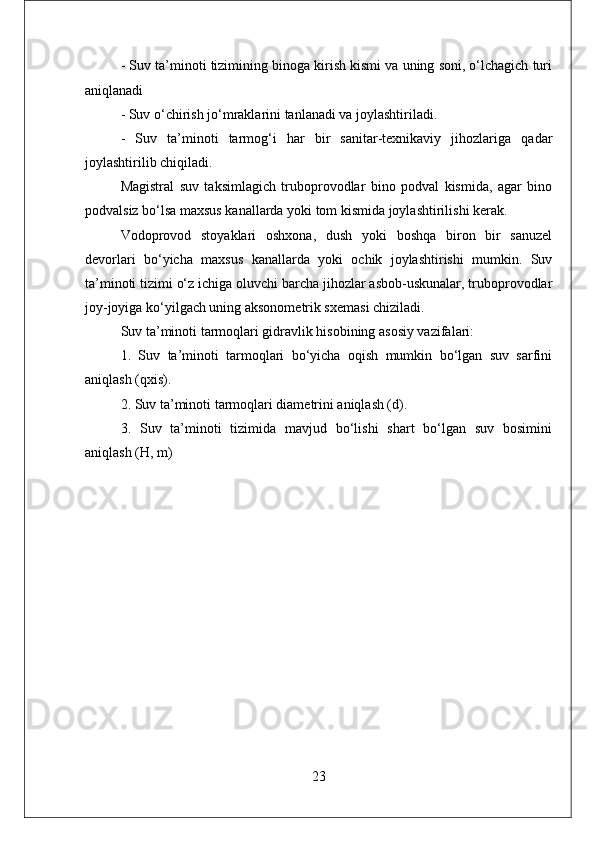 - Suv ta’minoti tizimining binoga kirish kismi va uning soni, o‘lchagich turi
aniqlanadi 
- Suv o‘chirish jo‘mraklarini tanlanadi va joylashtiriladi. 
-   Suv   ta’minoti   tarmog‘i   har   bir   sanitar-texnikaviy   jihozlariga   qadar
joylashtirilib chiqiladi. 
Magistral   suv   taksimlagich   truboprovodlar   bino   podval   kismida,   agar   bino
podvalsiz bo‘lsa maxsus kanallarda yoki tom kismida joylashtirilishi kerak.
Vodoprovod   stoyaklari   oshxona,   dush   yoki   boshqa   biron   bir   sanuzel
devorlari   bo‘yicha   maxsus   kanallarda   yoki   ochik   joylashtirishi   mumkin.   Suv
ta’minoti tizimi o‘z ichiga oluvchi barcha jihozlar asbob-uskunalar, truboprovodlar
joy-joyiga ko‘yilgach uning aksonometrik sxemasi chiziladi. 
Suv ta’minoti tarmoqlari gidravlik hisobining asosiy vazifalari: 
1.   Suv   ta’minoti   tarmoqlari   bo‘yicha   oqish   mumkin   bo‘lgan   suv   sarfini
aniqlash (qxis). 
2. Suv ta’minoti tarmoqlari diametrini aniqlash (d). 
3.   Suv   ta’minoti   tizimida   mavjud   bo‘lishi   shart   bo‘lgan   suv   bosimini
aniqlash (H, m)
23 