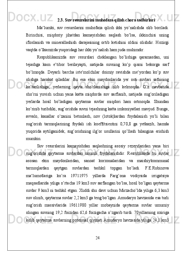 2.3.  Suv resurslarini muhofaza qilish chora tadbirlari
Ma‘lumki,   suv   resurslarini   muhofaza   qilish   ikki   yo’nalishda   olib   boriladi.
Birinchisi,   miqdoriy   jihatdan   kamayishdan   saqlash   bo’lsa,   ikkinchisi   uning
ifloslanish   va   minerallashish   darajasining   ortib   ketishini   oldini   olishdir.   Hozirgi
vaqtda o’lkamizda yuqoridagi har ikki yo’nalish ham juda muhimdir. 
Respublikamizda   suv   resurslari   cheklangan   bo’lishiga   qaramasdan,   uni
tejashga   kam   e‘tibor   berilayapti,   natijada   suvning   ko’p   qismi   bekorga   sarf
bo’lmoqda.   Deyarli   barcha   iste‘molchilar   doimiy   ravishda   me‘yordan   ko’p   suv
olishga   harakat   qiladilar.   Bu   esa   ekin   maydonlarida   yer   osti   suvlari   sathining
ko’tarilishiga,   yerlarning   qayta   sho’rlanishiga   olib   kelmoqda.   O’z   navbatida
sho’rni   yuvish   uchun   yana   katta   miqdorda   suv   sarflanib,   natijada   sug’oriladigan
yerlarda   hosil   bo’ladigan   qaytarma   suvlar   miqdori   ham   ortmoqda.   Shundan
ko’rinib turibdiki, sug’orishda suvni tejashning katta imkoniyatlari mavjud. Bunga,
avvalo,   kanallar   o’zanini   betonlash,   nov   (lotok)lardan   foydalanish   yo’li   bilan
sug’orish   tarmoqlarining   foydali   ish   koeffitsientini   0,7 0,8   ga   yetkazib,   hamda
yuqorida   aytilganidek,   sug’orishning   ilg’or   usullarini   qo’llash   bilangina   erishish
mumkin. 
Suv   resurslarini   kamayishdan   saqlashning   asosiy   rezervlaridan   yana   biri
sug’orishda   qaytarma   suvlardan   unumli   foydalanishdir.   Resrublikada   bu   suvlar
asosan   ekin   maydonlaridan,   sanoat   korxonalaridan   va   maishiy kommunal
tarmoqlardan   qaytgan   suvlardan   tashkil   topgan   bo’ladi.   F.E.Rubinova
ma‘lumotlariga   ko’ra   1971 1975   yillarda   Farg’ona   vodiysida   irrigatsiya
maqsadlarida yiliga o’rtacha 19 km3 suv sarflangan bo’lsa, hosil bo’lgan qaytarma
suvlar 9 km3 ni tashkil etgan. Xuddi shu davr uchun Mirzacho’lda yiliga 6,3 km3
suv olinib, qaytarma suvlar 2,2 km3 ga teng bo’lgan. Amudaryo havzasida esa turli
sug’orish   massivlarida   1961 1980   yillar   mobaynida   qaytarma   suvlar   umumiy
olingan suvning 19,2 foizidan 62,6 foizigacha  o’zgarib turdi. 70 yillarning oxiriga
kelib qaytarma suvlarning potensial qiymati Amudaryo havzasida yiliga 24,1 km3
24