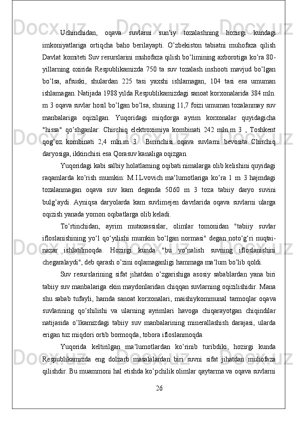 Uchinchidan,   oqava   suvlarni   sun‘iy   tozalashning   hozirgi   kundagi
imkoniyatlariga   ortiqcha   baho   berilayapti.   O’zbekiston   tabiatni   muhofaza   qilish
Davlat komiteti Suv resurslarini muhofaza qilish bo’limining axborotiga ko’ra 80 -
yillarning   oxirida   Respublikamizda   750   ta   suv   tozalash   inshooti   mavjud   bo’lgan
bo’lsa,   afsuski,   shulardan   225   tasi   yaxshi   ishlamagan,   104   tasi   esa   umuman
ishlamagan. Natijada 1988 yilda Respublikamizdagi sanoat korxonalarida 384 mln.
m 3 oqava suvlar hosil bo’lgan bo’lsa, shuning 11,7 foizi umuman tozalanmay suv
manbalariga   oqizilgan.   Yuqoridagi   miqdorga   ayrim   korxonalar   quyidagicha
"hissa"   qo’shganlar:   Chirchiq   elektroximiya   kombinati   242   mln.m   3   ,   Toshkent
qog’oz   kombinati   2,4   mln.m   3   .   Birinchisi   oqava   suvlarni   bevosita   Chirchiq
daryosiga, ikkinchisi esa Qorasuv kanaliga oqizgan. 
Yuqoridagi kabi salbiy holatlarning oqibati nimalarga olib kelishini quyidagi
raqamlarda   ko’rish   mumkin:   M.I.Lvovich   ma‘lumotlariga   ko’ra   1   m   3   hajmdagi
tozalanmagan   oqava   suv   kam   deganda   50 60   m   3   toza   tabiiy   daryo   suvini
bulg’aydi.   Ayniqsa   daryolarda   kam   suvli mejen   davrlarida   oqava   suvlarni   ularga
oqizish yanada yomon oqibatlarga olib keladi. 
To’rtinchidan,   ayrim   mutaxassislar,   olimlar   tomonidan   "tabiiy   suvlar
ifloslanishining   yo‘l   qo‘yilishi   mumkin   bo‘lgan   normasi"   degan   noto‘g‘ri   nuqtai -
nazar   ishlatilmoqda.   Hozirgi   kunda   "bu   yo‘nalish   suvning   ifloslanishini
chegaralaydi", deb qarash o’zini oqlamaganligi hammaga ma‘lum bo’lib qoldi.
Suv   resurslarining   sifat   jihatdan   o’zgarishiga   asosiy   sabablardan   yana   biri
tabiiy suv manbalariga ekin maydonlaridan chiqqan suvlarning oqizilishidir. Mana
shu   sabab   tufayli,   hamda   sanoat   korxonalari,   maishiy kommunal   tarmoqlar   oqava
suvlarining   qo’shilishi   va   ularning   ayrimlari   havoga   chiqarayotgan   chiqindilar
natijasida   o’lkamizdagi   tabiiy   suv   manbalarining   minerallashish   darajasi,   ularda
erigan tuz miqdori ortib bormoqda, tobora ifloslanmoqda.
Yuqorida   keltirilgan   ma‘lumotlardan   ko’rinib   turibdiki,   hozirgi   kunda
Respublikamizda   eng   dolzarb   masalalardan   biri   suvni   sifat   jihatdan   muhofaza
qilishdir. Bu muammoni hal etishda ko’pchilik olimlar qaytarma va oqava suvlarni
26