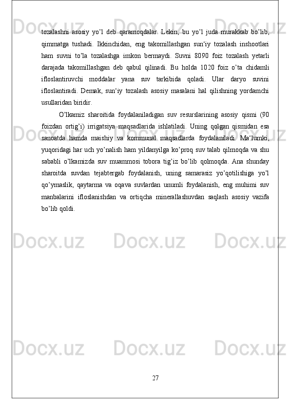 tozalashni   asosiy   yo’l   deb   qaramoqdalar.   Lekin,   bu   yo’l   juda   murakkab   bo’lib,
qimmatga   tushadi.   Ikkinchidan,   eng   takomillashgan   sun‘iy   tozalash   inshootlari
ham   suvni   to’la   tozalashga   imkon   bermaydi.   Suvni   80 90   foiz   tozalash   yetarli
darajada   takomillashgan   deb   qabul   qilinadi.   Bu   holda   10 20   foiz   o’ta   chidamli
ifloslantiruvchi   moddalar   yana   suv   tarkibida   qoladi.   Ular   daryo   suvini
ifloslantiradi.   Demak,   sun‘iy   tozalash   asosiy   masalani   hal   qilishning   yordamchi
usullaridan biridir.
O’lkamiz   sharoitida   foydalaniladigan   suv   resurslarining   asosiy   qismi   (90
foizdan   ortig’i)   irrigatsiya   maqsadlarida   ishlatiladi.   Uning   qolgan   qismidan   esa
sanoatda   hamda   maishiy   va   kommunal   maqsadlarda   foydalaniladi.   Ma‘lumki,
yuqoridagi  har  uch yo’nalish ham  yildan yilga ko’proq suv talab qilmoqda va shu
sababli   o’lkamizda   suv   muammosi   tobora   tig’iz   bo’lib   qolmoqda.   Ana   shunday
sharoitda   suvdan   tejab tergab   foydalanish,   uning   samarasiz   yo’qotilishiga   yo’l
qo’ymaslik,   qaytarma   va   oqava   suvlardan   unumli   foydalanish,   eng   muhimi   suv
manbalarini   ifloslanishdan   va   ortiqcha   minerallashuvdan   saqlash   asosiy   vazifa
bo’lib qoldi.
27 