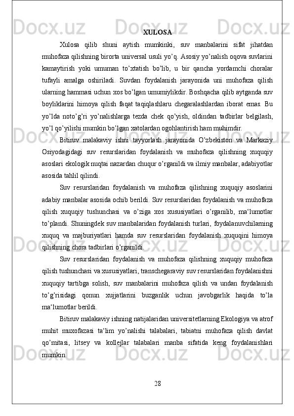 XULOSA
Xulosa   qilib   shuni   aytish   mumkinki,   suv   manbalarini   sifat   jihatdan
muhofaza qilishning birorta universal usuli yo’q. Asosiy yo’nalish oqova suvlarini
kamaytirish   yoki   umuman   to’xtatish   bo’lib,   u   bir   qancha   yordamchi   choralar
tufayli   amalga   oshiriladi.   Suvdan   foydalanish   jarayonida   uni   muhofaza   qilish
ularning hammasi uchun xos bo’lgan umumiylikdir. Boshqacha qilib aytganda suv
boyliklarini   himoya   qilish   faqat   taqiqlashlaru   chegaralashlardan   iborat   emas.   Bu
yo’lda   noto’g’ri   yo’nalishlarga   tezda   chek   qo’yish,   oldindan   tadbirlar   belgilash,
yo’l qo’yilishi mumkin bo’lgan xatolardan ogohlantirish ham muhimdir. 
Bitiruv   malakaviy   ishni   tayyorlash   jarayonida   O’zbekiston   va   Markaziy
Osiyodagidagi   suv   resurslaridan   foydalanish   va   muhofaza   qilishning   xuquqiy
asoslari ekologik nuqtai nazardan chuqur o’rganildi va ilmiy manbalar, adabiyotlar
asosida tahlil qilindi. 
Suv   resurslaridan   foydalanish   va   muhofaza   qilishning   xuquqiy   asoslarini
adabiy manbalar asosida ochib berildi. Suv resurslaridan foydalanish va muhofaza
qilish   xuquqiy   tushunchasi   va   o’ziga   xos   xususiyatlari   o’rganilib,   ma‘lumotlar
to’plandi. Shuningdek suv manbalaridan foydalanish turlari, foydalanuvchilarning
xuquq   va   majburiyatlari   hamda   suv   resurslaridan   foydalanish   xuquqini   himoya
qilishning chora tadbirlari o’rganildi. 
Suv   resurslaridan   foydalanish   va   muhofaza   qilishning   xuquqiy   muhofaza
qilish tushunchasi va xususiyatlari, transchegaraviy suv resurslaridan foydalanishni
xuquqiy   tartibga   solish,   suv   manbalarini   muhofaza   qilish   va   undan   foydalanish
to’g’risidagi   qonun   xujjatlarini   buzganlik   uchun   javobgarlik   haqida   to’la
ma‘lumotlar berildi. 
Bitiruv malakaviy ishning natijalaridan universitetlarning Ekologiya va atrof
muhit   muxofazasi   ta‘lim   yo’nalishi   talabalari,   tabiatni   muhofaza   qilish   davlat
qo’mitasi,   litsey   va   kollejlar   talabalari   manba   sifatida   keng   foydalanishlari
mumkin.
28 