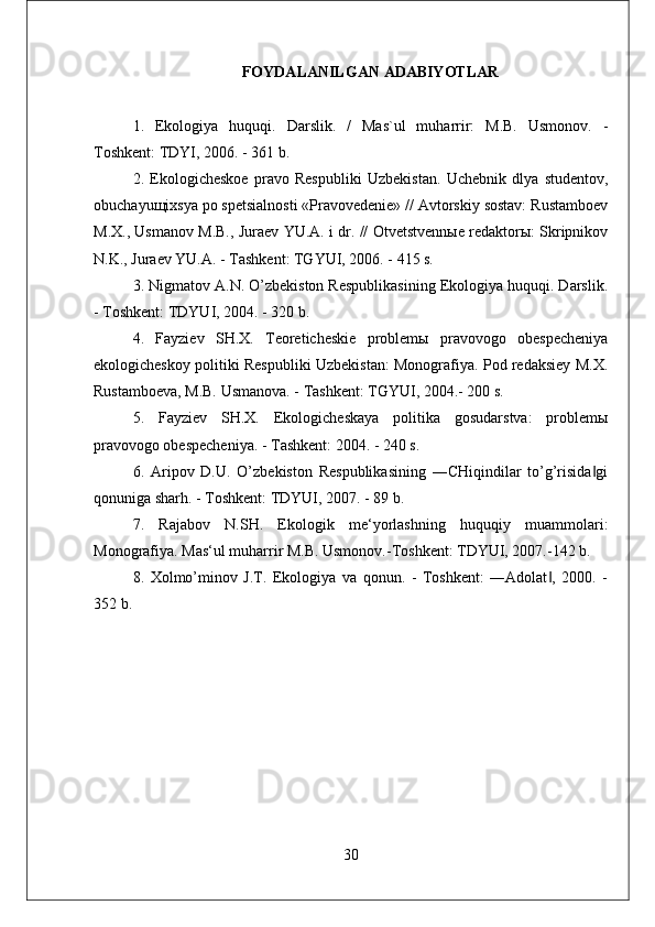 FOYDALANILGAN ADABIYOTLAR
1.   Ekologiya   huquqi.   Darslik.   /   Mas`ul   muharrir:   M.B.   Usmonov.   -
Toshkent: TDYI, 2006. - 361 b. 
2.   Ekologicheskoe   pravo   Respubliki   Uzbekistan.   Uchebnik   dlya   studentov,
obuchayuщixsya po spetsialnosti «Pravovedenie» // Avtorskiy sostav: Rustamboev
M.X., Usmanov M.B., Juraev YU.A. i dr. // Otvetstvennыe redaktorы: Skripnikov
N.K., Juraev YU.A. - Tashkent: TGYUI, 2006. - 415 s. 
3. Nigmatov A.N. O’zbekiston Respublikasining Ekologiya huquqi. Darslik.
- Toshkent: TDYUI, 2004. - 320 b. 
4.   Fayziev   SH.X.   Teoreticheskie   problemы   pravovogo   obespecheniya
ekologicheskoy politiki Respubliki Uzbekistan: Monografiya. Pod redaksiey M.X.
Rustamboeva, M.B. Usmanova. - Tashkent: TGYUI, 2004.- 200 s. 
5.   Fayziev   SH.X.   Ekologicheskaya   politika   gosudarstva:   problemы
pravovogo obespecheniya. - Tashkent: 2004. - 240 s. 
6.   Aripov   D.U.   O’zbekiston   Respublikasining   ―CHiqindilar   to’g’risida gi‖
qonuniga sharh. - Toshkent: TDYUI, 2007. - 89 b. 
7.   Rajabov   N.SH.   Ekologik   me‘yorlashning   huquqiy   muammolari:
Monografiya. Mas‘ul muharrir M.B. Usmonov.-Toshkent: TDYUI, 2007.-142 b. 
8.   Xolmo’minov   J.T.   Ekologiya   va   qonun.   -   Toshkent:   ―Adolat ,   2000.   -	
‖
352 b.
30 