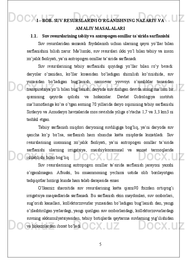 I – BOB. SUV RESURSLARINI O’RGANISHNING NAZARIY VA
AMALIY MASALALARI 
1.1. Suv resurslarining tabiiy va antropogen omillar ta`sirida sarflanishi
Suv   resurslaridan   samarali   foydalanish   uchun   ularning   qaysi   yo’llar   bilan
sarflanishini   bilish   zarur.   Ma‘lumki,   suv   resurslari   ikki   yo’l   bilan   tabiiy   va   inson
xo’jalik faoliyati, ya‘ni antropogen omillar ta‘sirida sarflanadi. 
Suv   resurslarining   tabiiy   sarflanishi   quyidagi   yo’llar   bilan   ro’y   beradi:
daryolar   o’zanidan,   ko’llar   kosasidan   bo’ladigan   shimilish   ko’rinishida,   suv
yuzasidan   bo’ladigan   bug‘lanish,   namsevar   yovvoyi   o’simliklar   tanasidan
transpiratsiya yo’li bilan bug‘lanish, daryoda suv toshgan davrda uning ma‘lum bir
qismining   qayirda   qolishi   va   hokazolar.   Davlat   Gidrologiya   instituti
ma‘lumotlariga ko’ra o’tgan asrning 70  yillarida daryo oqimining tabiiy sarflanishi
Sirdaryo va Amudaryo havzalarida mos ravishda yiliga o’rtacha 1,7 va 3,3 km3 ni
tashkil etgan. 
Tabiiy   sarflanish   miqdori   daryoning   suvliligiga   bog’liq,   ya‘ni   daryoda   suv
qancha   ko’p   bo’lsa,   sarflanish   ham   shuncha   katta   miqdorda   kuzatiladi.   Suv
resurslarining   insonning   xo’jalik   faoliyati,   ya‘ni   antropogen   omillar   ta‘sirida
sarflanishi   ularning   irrigatsiya,   maishiy kommunal   va   sanoat   tarmoqlarida
ishlatilishi bilan bog’liq. 
Suv   resurslarining   antropogen   omillar   ta‘sirida   sarflanish   jarayoni   yaxshi
o’rganilmagan.   Afsuski,   bu   muammoning   yechimi   ustida   olib   borilayotgan
tadqiqotlar hozirgi kunda ham talab darajasida emas. 
O’lkamiz   sharoitida   suv   resurslarining   katta   qismi 90   foizdan   ortiqrog’i
irrigatsiya maqsadlarida sarflanadi. Bu sarflanish ekin maydonlari, suv omborlari,
sug’orish   kanallari,   kollektor zovurlar   yuzasidan   bo’ladigan   bug‘lanish   dan,   yangi
o’zlashtirilgan yerlardagi, yangi qurilgan suv omborlaridagi, kollektor zovurlardagi
suvning   akkumulyatsiyasidan,   tabiiy   botiqlarda   qaytarma   suvlarning   yig’ilishidan
va hokazolardan iborat bo’ladi. 
5 