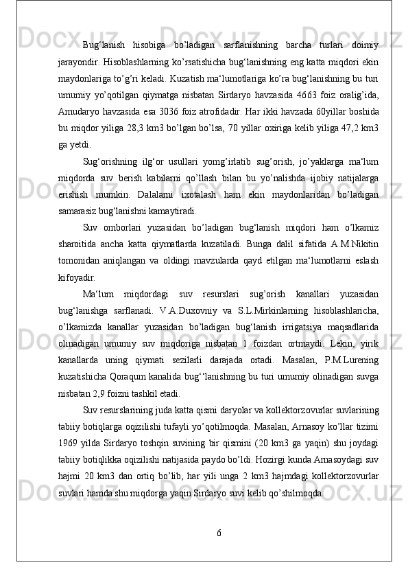 Bug‘lanish   hisobiga   bo’ladigan   sarflanishning   barcha   turlari   doimiy
jarayondir. Hisoblashlarning ko’rsatishicha bug‘lanishning eng katta miqdori ekin
maydonlariga to’g’ri keladi. Kuzatish ma‘lumotlariga ko’ra bug‘lanishning bu turi
umumiy   yo’qotilgan   qiymatga   nisbatan   Sirdaryo   havzasida   46 63   foiz   oralig’ida,
Amudaryo havzasida esa 30 36 foiz atrofidadir. Har ikki havzada 60 yillar boshida
bu miqdor yiliga 28,3 km3 bo’lgan bo’lsa, 70   yillar oxiriga kelib yiliga 47,2 km3
ga yetdi. 
Sug‘orishning   ilg‘or   usullari   yomg’irlatib   sug’orish,   jo’yaklarga   ma‘lum
miqdorda   suv   berish   kabilarni   qo’llash   bilan   bu   yo’nalishda   ijobiy   natijalarga
erishish   mumkin.   Dalalarni   ixotalash   ham   ekin   maydonlaridan   bo’ladigan
samarasiz bug‘lanishni kamaytiradi. 
Suv   omborlari   yuzasidan   bo’ladigan   bug‘lanish   miqdori   ham   o’lkamiz
sharoitida   ancha   katta   qiymatlarda   kuzatiladi.   Bunga   dalil   sifatida   A.M.Nikitin
tomonidan   aniqlangan   va   oldingi   mavzularda   qayd   etilgan   ma‘lumotlarni   eslash
kifoyadir. 
Ma‘lum   miqdordagi   suv   resurslari   sug’orish   kanallari   yuzasidan
bug‘lanishga   sarflanadi.   V.A.Duxovniy   va   S.L.Mirkinlarning   hisoblashlaricha,
o’lkamizda   kanallar   yuzasidan   bo’ladigan   bug‘lanish   irrigatsiya   maqsadlarida
olinadigan   umumiy   suv   miqdoriga   nisbatan   1   foizdan   ortmaydi.   Lekin,   yirik
kanallarda   uning   qiymati   sezilarli   darajada   ortadi.   Masalan,   P.M.Lurening
kuzatishicha Qoraqum kanalida bug‘‘lanishning bu turi umumiy olinadigan suvga
nisbatan 2,9 foizni tashkil etadi. 
Suv resurslarining juda katta qismi daryolar va kollektor zovurlar suvlarining
tabiiy botiqlarga oqizilishi tufayli yo’qotilmoqda. Masalan, Arnasoy ko’llar tizimi
1969   yilda   Sirdaryo   toshqin   suvining   bir   qismini   (20   km3   ga   yaqin)   shu   joydagi
tabiiy botiqlikka oqizilishi natijasida paydo bo’ldi. Hozirgi kunda Arnasoydagi suv
hajmi   20   km3   dan   ortiq   bo’lib,   har   yili   unga   2   km3   hajmdagi   kollektor zovurlar
suvlari hamda shu miqdorga yaqin Sirdaryo suvi kelib qo’shilmoqda. 
6 