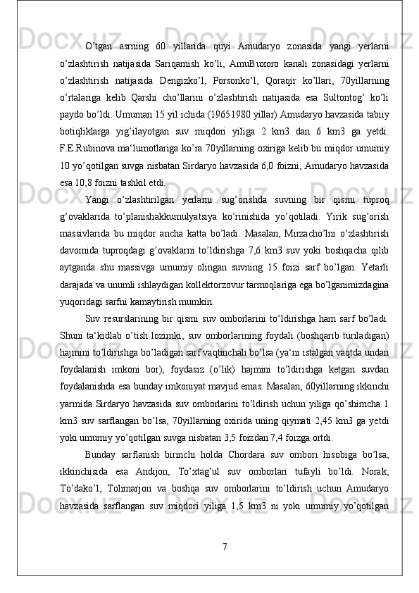 O’tgan   asrning   60   yillarida   quyi   Amudaryo   zonasida   yangi   yerlarni
o’zlashtirish   natijasida   Sariqamish   ko’li,   Amu Buxoro   kanali   zonasidagi   yerlarni
o’zlashtirish   natijasida   Dengizko’l,   Porsonko’l,   Qoraqir   ko’llari,   70 yillarning
o’rtalariga   kelib   Qarshi   cho’llarini   o’zlashtirish   natijasida   esa   Sultontog’   ko’li
paydo bo’ldi. Umuman 15 yil ichida (1965 1980 yillar) Amudaryo havzasida tabiiy
botiqliklarga   yig’ilayotgan   suv   miqdori   yiliga   2   km3   dan   6   km3   ga   yetdi.
F.E.Rubinova ma‘lumotlariga ko’ra 70 yillarning oxiriga kelib bu miqdor umumiy
10 yo’qotilgan suvga nisbatan Sirdaryo havzasida 6,0 foizni, Amudaryo havzasida
esa 10,8 foizni tashkil etdi. 
Yangi   o’zlashtirilgan   yerlarni   sug’orishda   suvning   bir   qismi   tuproq
g’ovaklarida   to’planish akkumulyatsiya   ko’rinishida   yo’qotiladi.   Yirik   sug’orish
massivlarida   bu   miqdor   ancha   katta   bo’ladi.   Masalan,   Mirzacho’lni   o’zlashtirish
davomida   tuproqdagi   g’ovaklarni   to’ldirishga   7,6   km3   suv   yoki   boshqacha   qilib
aytganda   shu   massivga   umumiy   olingan   suvning   15   foizi   sarf   bo’lgan.   Yetarli
darajada va unumli ishlaydigan kollektor zovur tarmoqlariga ega bo’lganimizdagina
yuqoridagi sarfni kamaytirish mumkin. 
Suv   resurslarining   bir   qismi   suv   omborlarini   to’ldirishga   ham   sarf   bo’ladi.
Shuni   ta‘kidlab   o’tish   lozimki,   suv   omborlarining   foydali   (boshqarib   turiladigan)
hajmini to’ldirishga bo’ladigan sarf vaqtinchali bo’lsa (ya‘ni istalgan vaqtda undan
foydalanish   imkoni   bor),   foydasiz   (o’lik)   hajmini   to’ldirishga   ketgan   suvdan
foydalanishda esa bunday imkoniyat mavjud emas. Masalan, 60 yillarning ikkinchi
yarmida Sirdaryo havzasida suv omborlarini  to’ldirish uchun yiliga qo’shimcha 1
km3 suv sarflangan bo’lsa, 70 yillarning oxirida uning qiymati  2,45 km3 ga  yetdi
yoki umumiy yo’qotilgan suvga nisbatan 3,5 foizdan 7,4 foizga ortdi. 
Bunday   sarflanish   birinchi   holda   Chordara   suv   ombori   hisobiga   bo’lsa,
ikkinchisida   esa   Andijon,   To’xtag’ul   suv   omborlari   tufayli   bo’ldi.   Norak,
To’dako’l,   Tolimarjon   va   boshqa   suv   omborlarini   to’ldirish   uchun   Amudaryo
havzasida   sarflangan   suv   miqdori   yiliga   1,5   km3   ni   yoki   umumiy   yo’qotilgan
7 