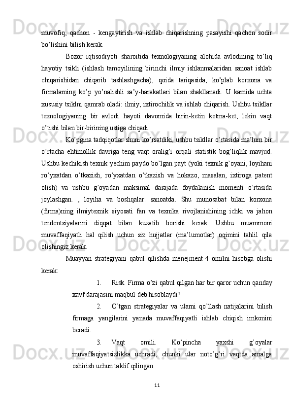 muvofiq,   qachon   -   kengaytirish   va   ishlab   chiqarishning   pasayishi   qachon   sodir
bo’lishini bilish kerak. 
Bozor   iqtisodiyoti   sharoitida   texnologiyaning   alohida   avlodining   to’liq
hayotiy   tsikli   (ishlash   tamoyilining   birinchi   ilmiy   ishlanmalaridan   sanoat   ishlab
chiqarishidan   chiqarib   tashlashgacha),   qoida   tariqasida,   ko’plab   korxona   va
firmalarning   ko’p   yo’nalishli   sa’y-harakatlari   bilan   shakllanadi.   U   kamida   uchta
xususiy tsiklni qamrab oladi: ilmiy, ixtirochilik va ishlab chiqarish. Ushbu tsikllar
texnologiyaning   bir   avlodi   hayoti   davomida   birin-ketin   ketma-ket,   lekin   vaqt
o’tishi bilan bir-birining ustiga chiqadi. 
Ko’pgina tadqiqotlar shuni ko’rsatdiki, ushbu tsikllar o’rtasida ma’lum bir
o’rtacha   ehtimollik   davriga   teng   vaqt   oralig’i   orqali   statistik   bog’liqlik   mavjud.
Ushbu kechikish texnik yechim paydo bo’lgan payt (yoki texnik g’oyani, loyihani
ro’yxatdan   o’tkazish,   ro’yxatdan   o’tkazish   va   hokazo,   masalan,   ixtiroga   patent
olish)   va   ushbu   g’oyadan   maksimal   darajada   foydalanish   momenti   o’rtasida
joylashgan.   ,   loyiha   va   boshqalar.   sanoatda.   Shu   munosabat   bilan   korxona
(firma)ning   ilmiytexnik   siyosati   fan   va   texnika   rivojlanishining   ichki   va   jahon
tendentsiyalarini   diqqat   bilan   kuzatib   borishi   kerak.   Ushbu   muammoni
muvaffaqiyatli   hal   qilish   uchun   siz   hujjatlar   (ma’lumotlar)   oqimini   tahlil   qila
olishingiz kerak. 
Muayyan   strategiyani   qabul   qilishda   menejment   4   omilni   hisobga   olishi
kerak: 
1. Risk. Firma o’zi qabul qilgan har bir qaror uchun qanday
xavf darajasini maqbul deb hisoblaydi? 
2. O’tgan   strategiyalar   va   ularni   qo’llash   natijalarini   bilish
firmaga   yangilarini   yanada   muvaffaqiyatli   ishlab   chiqish   imkonini
beradi. 
3. Vaqt   omili.   Ko’pincha   yaxshi   g’oyalar
muvaffaqiyatsizlikka   uchradi,   chunki   ular   noto’g’ri   vaqtda   amalga
oshirish uchun taklif qilingan. 
11  
  