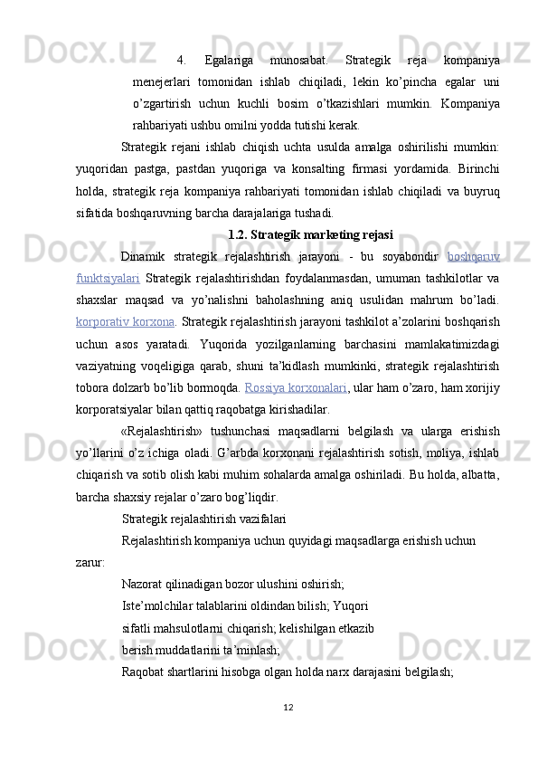 4. Egalariga   munosabat.   Strategik   reja   kompaniya
menejerlari   tomonidan   ishlab   chiqiladi,   lekin   ko’pincha   egalar   uni
o’zgartirish   uchun   kuchli   bosim   o’tkazishlari   mumkin.   Kompaniya
rahbariyati ushbu omilni yodda tutishi kerak. 
Strategik   rejani   ishlab   chiqish   uchta   usulda   amalga   oshirilishi   mumkin:
yuqoridan   pastga,   pastdan   yuqoriga   va   konsalting   firmasi   yordamida.   Birinchi
holda,   strategik   reja   kompaniya   rahbariyati   tomonidan   ishlab   chiqiladi   va   buyruq
sifatida boshqaruvning barcha darajalariga tushadi. 
1.2. Strategik marketing rejasi 
Dinamik   strategik   rejalashtirish   jarayoni   -   bu   soyabondir   boshqaruv
funktsiyalari   Strategik   rejalashtirishdan   foydalanmasdan,   umuman   tashkilotlar   va
shaxslar   maqsad   va   yo’nalishni   baholashning   aniq   usulidan   mahrum   bo’ladi.
korporativ        korxona    .  Strategik rejalashtirish jarayoni tashkilot a’zolarini boshqarish
uchun   asos   yaratadi.   Yuqorida   yozilganlarning   barchasini   mamlakatimizdagi
vaziyatning   voqeligiga   qarab,   shuni   ta’kidlash   mumkinki,   strategik   rejalashtirish
tobora dolzarb bo’lib bormoqda.   Rossiya        korxonalari    ,  ular ham o’zaro, ham xorijiy
korporatsiyalar bilan qattiq raqobatga kirishadilar. 
«Rejalashtirish»   tushunchasi   maqsadlarni   belgilash   va   ularga   erishish
yo’llarini   o’z   ichiga   oladi.   G’arbda   korxonani   rejalashtirish   sotish,   moliya,   ishlab
chiqarish va sotib olish kabi muhim sohalarda amalga oshiriladi. Bu holda, albatta,
barcha shaxsiy rejalar o’zaro bog’liqdir. 
Strategik rejalashtirish vazifalari 
Rejalashtirish kompaniya uchun quyidagi maqsadlarga erishish uchun 
zarur: 
Nazorat qilinadigan bozor ulushini oshirish; 
Iste’molchilar talablarini oldindan bilish; Yuqori 
sifatli mahsulotlarni chiqarish; kelishilgan etkazib
berish muddatlarini ta’minlash; 
Raqobat shartlarini hisobga olgan holda narx darajasini belgilash; 
12  
  