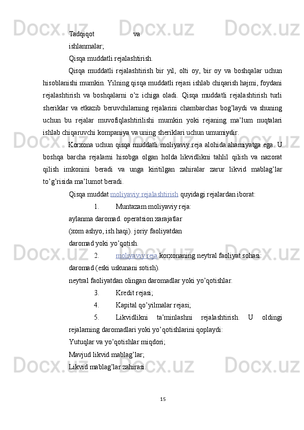 Tadqiqot   va
ishlanmalar; 
Qisqa muddatli rejalashtirish. 
Qisqa   muddatli   rejalashtirish   bir   yil,   olti   oy,   bir   oy   va   boshqalar   uchun
hisoblanishi mumkin. Yilning qisqa muddatli rejasi ishlab chiqarish hajmi, foydani
rejalashtirish   va   boshqalarni   o’z   ichiga   oladi.   Qisqa   muddatli   rejalashtirish   turli
sheriklar   va   etkazib   beruvchilarning   rejalarini   chambarchas   bog’laydi   va   shuning
uchun   bu   rejalar   muvofiqlashtirilishi   mumkin   yoki   rejaning   ma’lum   nuqtalari
ishlab chiqaruvchi kompaniya va uning sheriklari uchun umumiydir. 
Korxona uchun qisqa muddatli moliyaviy reja alohida ahamiyatga ega. U
boshqa   barcha   rejalarni   hisobga   olgan   holda   likvidlikni   tahlil   qilish   va   nazorat
qilish   imkonini   beradi   va   unga   kiritilgan   zahiralar   zarur   likvid   mablag’lar
to’g’risida ma’lumot beradi. 
Qisqa muddat   moliyaviy        rejalashtirish      quyidagi rejalardan iborat: 
1. Muntazam moliyaviy reja: 
aylanma daromad. operatsion xarajatlar 
(xom ashyo, ish haqi). joriy faoliyatdan 
daromad yoki yo’qotish. 
2. moliyaviy        reja      korxonaning neytral faoliyat sohasi: 
daromad (eski uskunani sotish). 
neytral faoliyatdan olingan daromadlar yoki yo’qotishlar. 
3. Kredit rejasi; 
4. Kapital qo’yilmalar rejasi; 
5. Likvidlikni   ta’minlashni   rejalashtirish.   U   oldingi
rejalarning daromadlari yoki yo’qotishlarini qoplaydi: 
Yutuqlar va yo’qotishlar miqdori; 
Mavjud likvid mablag’lar; 
Likvid mablag’lar zahirasi. 
15  
  