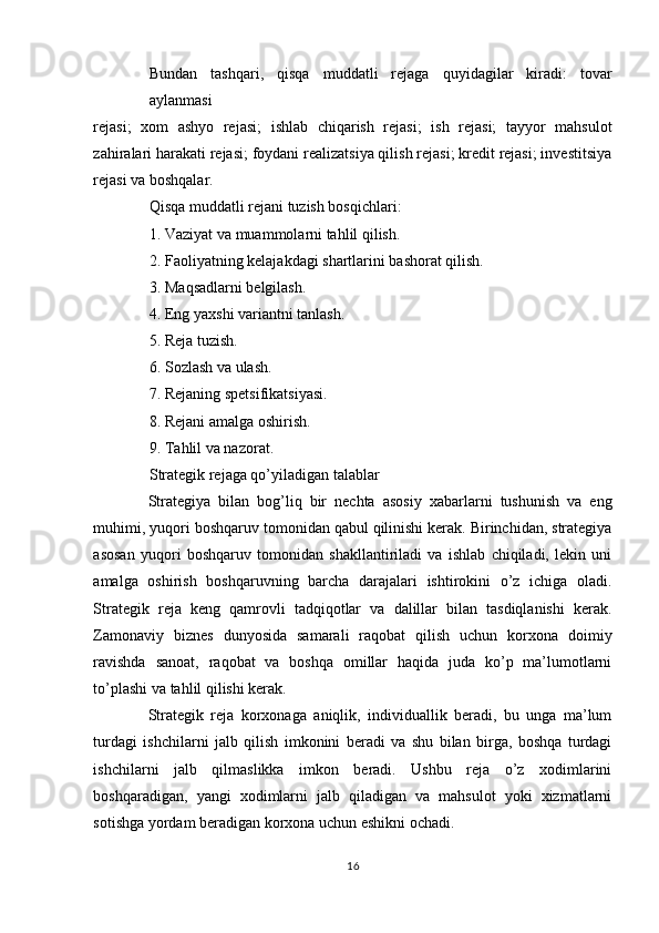 Bundan   tashqari,   qisqa   muddatli   rejaga   quyidagilar   kiradi:   tovar
aylanmasi 
rejasi;   xom   ashyo   rejasi;   ishlab   chiqarish   rejasi;   ish   rejasi;   tayyor   mahsulot
zahiralari harakati rejasi; foydani realizatsiya qilish rejasi; kredit rejasi; investitsiya
rejasi va boshqalar. 
Qisqa muddatli rejani tuzish bosqichlari: 
1. Vaziyat va muammolarni tahlil qilish. 
2. Faoliyatning kelajakdagi shartlarini bashorat qilish. 
3. Maqsadlarni belgilash. 
4. Eng yaxshi variantni tanlash. 
5. Reja tuzish. 
6. Sozlash va ulash. 
7. Rejaning spetsifikatsiyasi. 
8. Rejani amalga oshirish. 
9. Tahlil va nazorat. 
Strategik rejaga qo’yiladigan talablar 
Strategiya   bilan   bog’liq   bir   nechta   asosiy   xabarlarni   tushunish   va   eng
muhimi, yuqori boshqaruv tomonidan qabul qilinishi kerak. Birinchidan, strategiya
asosan   yuqori   boshqaruv   tomonidan   shakllantiriladi   va   ishlab   chiqiladi,   lekin   uni
amalga   oshirish   boshqaruvning   barcha   darajalari   ishtirokini   o’z   ichiga   oladi.
Strategik   reja   keng   qamrovli   tadqiqotlar   va   dalillar   bilan   tasdiqlanishi   kerak.
Zamonaviy   biznes   dunyosida   samarali   raqobat   qilish   uchun   korxona   doimiy
ravishda   sanoat,   raqobat   va   boshqa   omillar   haqida   juda   ko’p   ma’lumotlarni
to’plashi va tahlil qilishi kerak. 
Strategik   reja   korxonaga   aniqlik,   individuallik   beradi,   bu   unga   ma’lum
turdagi   ishchilarni   jalb   qilish   imkonini   beradi   va   shu   bilan   birga,   boshqa   turdagi
ishchilarni   jalb   qilmaslikka   imkon   beradi.   Ushbu   reja   o’z   xodimlarini
boshqaradigan,   yangi   xodimlarni   jalb   qiladigan   va   mahsulot   yoki   xizmatlarni
sotishga yordam beradigan korxona uchun eshikni ochadi. 
16  
  