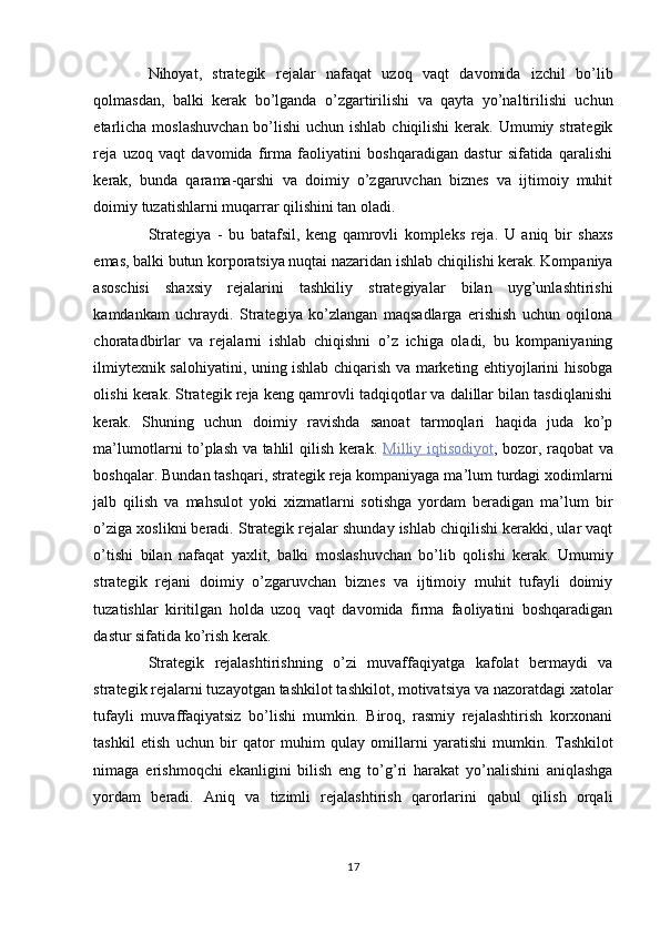 Nihoyat,   strategik   rejalar   nafaqat   uzoq   vaqt   davomida   izchil   bo’lib
qolmasdan,   balki   kerak   bo’lganda   o’zgartirilishi   va   qayta   yo’naltirilishi   uchun
etarlicha moslashuvchan  bo’lishi uchun ishlab chiqilishi  kerak. Umumiy strategik
reja   uzoq   vaqt   davomida   firma   faoliyatini   boshqaradigan   dastur   sifatida   qaralishi
kerak,   bunda   qarama-qarshi   va   doimiy   o’zgaruvchan   biznes   va   ijtimoiy   muhit
doimiy tuzatishlarni muqarrar qilishini tan oladi. 
Strategiya   -   bu   batafsil,   keng   qamrovli   kompleks   reja.   U   aniq   bir   shaxs
emas, balki butun korporatsiya nuqtai nazaridan ishlab chiqilishi kerak. Kompaniya
asoschisi   shaxsiy   rejalarini   tashkiliy   strategiyalar   bilan   uyg’unlashtirishi
kamdankam   uchraydi.   Strategiya   ko’zlangan   maqsadlarga   erishish   uchun   oqilona
choratadbirlar   va   rejalarni   ishlab   chiqishni   o’z   ichiga   oladi,   bu   kompaniyaning
ilmiytexnik salohiyatini, uning ishlab chiqarish va marketing ehtiyojlarini hisobga
olishi kerak. Strategik reja keng qamrovli tadqiqotlar va dalillar bilan tasdiqlanishi
kerak.   Shuning   uchun   doimiy   ravishda   sanoat   tarmoqlari   haqida   juda   ko’p
ma’lumotlarni to’plash va tahlil qilish kerak.   Milliy        iqtisodiyot    ,   bozor, raqobat va
boshqalar. Bundan tashqari, strategik reja kompaniyaga ma’lum turdagi xodimlarni
jalb   qilish   va   mahsulot   yoki   xizmatlarni   sotishga   yordam   beradigan   ma’lum   bir
o’ziga xoslikni beradi. Strategik rejalar shunday ishlab chiqilishi kerakki, ular vaqt
o’tishi   bilan   nafaqat   yaxlit,   balki   moslashuvchan   bo’lib   qolishi   kerak.   Umumiy
strategik   rejani   doimiy   o’zgaruvchan   biznes   va   ijtimoiy   muhit   tufayli   doimiy
tuzatishlar   kiritilgan   holda   uzoq   vaqt   davomida   firma   faoliyatini   boshqaradigan
dastur sifatida ko’rish kerak. 
Strategik   rejalashtirishning   o’zi   muvaffaqiyatga   kafolat   bermaydi   va
strategik rejalarni tuzayotgan tashkilot tashkilot, motivatsiya va nazoratdagi xatolar
tufayli   muvaffaqiyatsiz   bo’lishi   mumkin.   Biroq,   rasmiy   rejalashtirish   korxonani
tashkil   etish   uchun   bir   qator   muhim   qulay   omillarni   yaratishi   mumkin.   Tashkilot
nimaga   erishmoqchi   ekanligini   bilish   eng   to’g’ri   harakat   yo’nalishini   aniqlashga
yordam   beradi.   Aniq   va   tizimli   rejalashtirish   qarorlarini   qabul   qilish   orqali
17  
  