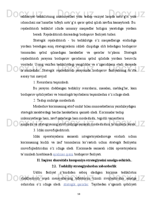 rahbariyat   tashkilotning   imkoniyatlari   yoki   tashqi   vaziyat   haqida   noto’g’ri   yoki
ishonchsiz ma’lumotlar tufayli noto’g’ri qaror qabul qilish xavfini kamaytiradi. Bu.
rejalashtirish   tashkilot   ichida   umumiy   maqsadlar   birligini   yaratishga   yordam
beradi. Rejalashtirish doirasidagi boshqaruv faoliyati turlari. 
Strategik   rejalashtirish   -   bu   tashkilotga   o’z   maqsadlariga   erishishga
yordam   beradigan   aniq   strategiyalarni   ishlab   chiqishga   olib   keladigan   boshqaruv
tomonidan   qabul   qilinadigan   harakatlar   va   qarorlar   to’plami.   Strategik
rejalashtirish   jarayoni   boshqaruv   qarorlarini   qabul   qilishda   yordam   beruvchi
vositadir. Uning vazifasi tashkilotdagi yangiliklar va o’zgarishlarni etarli darajada
ta’minlashdir.   Strategik   rejalashtirish   jarayonida   boshqaruv   faoliyatining   to’rtta
asosiy turi mavjud: 
1. Resurslarni taqsimlash. 
Bu   jarayon   cheklangan   tashkiliy   resurslarni,   masalan,   mablag’lar,   kam
boshqaruv qobiliyatlari va texnologik tajribalarni taqsimlashni o’z ichiga oladi. 
2. Tashqi muhitga moslashish. 
Moslashuv korxonaning atrof-muhit bilan munosabatlarini yaxshilaydigan 
strategik xarakterdagi barcha harakatlarni qamrab oladi. Korxonalar tashqi 
imkoniyatlarga ham, xavf-xatarlarga ham moslashishi, tegishli variantlarni 
aniqlashi va strategiyaning atrof-muhitga samarali moslashishini ta’minlashi kerak.
3. Ichki muvofiqlashtirish. 
Ichki   operatsiyalarni   samarali   integratsiyalashuviga   erishish   uchun
korxonaning   kuchli   va   zaif   tomonlarini   ko’rsatish   uchun   strategik   faoliyatni
muvofiqlashtirishni   o’z   ichiga   oladi.   Korxonada   samarali   ichki   operatsiyalarni
ta’minlash hisoblanadi   ajralmas        qismi      boshqaruv faoliyati. 
II. Inqiroz sharoitida kompaniya strategiyasini amalga oshirish.. 
2.1.  Tashkiliy strategiyalardan xabardorlik 
Ushbu   faoliyat   o’tmishdan   saboq   oladigan   korxona   tashkilotini
shakllantirish   orqali   menejerlarning   tafakkurini   tizimli   rivojlantirishni   amalga
oshirishni   o’z   ichiga   oladi.   strategik         qarorlar    .   Tajribadan   o’rganish   qobiliyati
18  
  