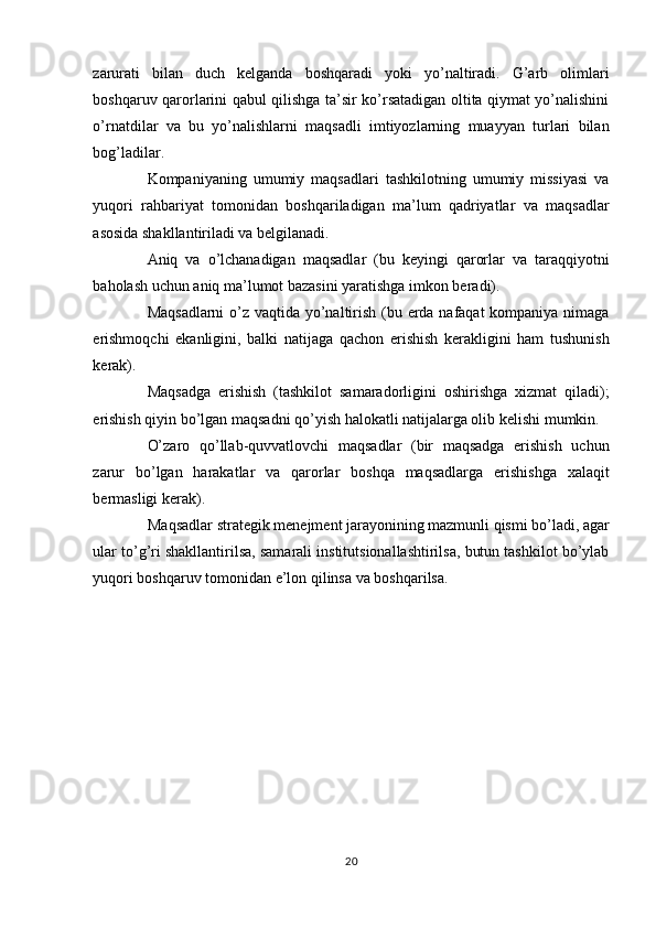 zarurati   bilan   duch   kelganda   boshqaradi   yoki   yo’naltiradi.   G’arb   olimlari
boshqaruv qarorlarini qabul qilishga ta’sir ko’rsatadigan oltita qiymat yo’nalishini
o’rnatdilar   va   bu   yo’nalishlarni   maqsadli   imtiyozlarning   muayyan   turlari   bilan
bog’ladilar. 
Kompaniyaning   umumiy   maqsadlari   tashkilotning   umumiy   missiyasi   va
yuqori   rahbariyat   tomonidan   boshqariladigan   ma’lum   qadriyatlar   va   maqsadlar
asosida shakllantiriladi va belgilanadi. 
Aniq   va   o’lchanadigan   maqsadlar   (bu   keyingi   qarorlar   va   taraqqiyotni
baholash uchun aniq ma’lumot bazasini yaratishga imkon beradi). 
Maqsadlarni  o’z vaqtida yo’naltirish (bu erda nafaqat  kompaniya nimaga
erishmoqchi   ekanligini,   balki   natijaga   qachon   erishish   kerakligini   ham   tushunish
kerak). 
Maqsadga   erishish   (tashkilot   samaradorligini   oshirishga   xizmat   qiladi);
erishish qiyin bo’lgan maqsadni qo’yish halokatli natijalarga olib kelishi mumkin. 
O’zaro   qo’llab-quvvatlovchi   maqsadlar   (bir   maqsadga   erishish   uchun
zarur   bo’lgan   harakatlar   va   qarorlar   boshqa   maqsadlarga   erishishga   xalaqit
bermasligi kerak). 
Maqsadlar strategik menejment jarayonining mazmunli qismi bo’ladi, agar 
ular to’g’ri shakllantirilsa, samarali institutsionallashtirilsa, butun tashkilot bo’ylab
yuqori boshqaruv tomonidan e’lon qilinsa va boshqarilsa. 
 
20  
  