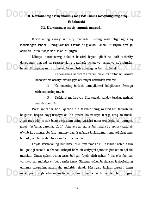 III.   Korxonaning asosiy umumiy maqsadi - uning mavjudligining aniq
ifodalanishi.
3.1.   Korxonaning asosiy umumiy maqsadi 
 
Korxonaning   asosiy   umumiy   maqsadi   -   uning   mavjudligining   aniq
ifodalangan   sababi   -   uning   vazifasi   sifatida   belgilanadi.   Ushbu   missiyani   amalga
oshirish uchun maqsadlar ishlab chiqilgan. 
Missiya   korxonaning   holatini   batafsil   bayon   qiladi   va   turli   tashkiliy
darajalarda   maqsad   va   strategiyalarni   belgilash   uchun   yo’nalish   va   ko’rsatmalar
beradi.  Kompaniyaning missiyasi bayonotida quyidagilar bo’lishi kerak: 
1. Korxonaning   asosiy   xizmatlari   yoki   mahsulotlari,   asosiy
bozorlari va asosiy texnologiyalari nuqtai nazaridan vazifasi. 
2. Korxonaning   ishlash   tamoyillarini   belgilovchi   firmaga
nisbatan tashqi muhit. 
3. Tashkilot  madaniyati. Korxonada qanday turdagi mehnat
muhiti mavjud? 
Ba’zi   rahbarlar   hech   qachon   o’z   tashkilotining   missiyasini   tanlash   va
belgilash   haqida   qayg’urmaydilar.   Ko’pincha   bu   missiya   ularga   aniq   ko’rinadi.
Agar siz oddiy kichik biznes egasidan uning vazifasi nima ekanligini so’rasangiz,
javob: "Albatta, daromad olish". Ammo agar siz ushbu masala bo’yicha yaxshilab
o’ylab ko’rsangiz, foydani umumiy vazifa sifatida tanlashning nomuvofiqligi aniq
bo’ladi, garchi bu shubhasiz muhim maqsaddir. 
Foyda   korxonaning   butunlay   ichki   muammosidir.   Tashkilot   ochiq   tizim
bo’lganligi sababli, u o’zidan tashqari ba’zi bir ehtiyojni qondirsagina omon qolishi
mumkin.  Omon  qolish   uchun  zarur   bo’lgan  foyda  olish  uchun  firma   o’zi  faoliyat
yuritayotgan muhitga e’tibor berishi kerak. Shuning uchun boshqaruv tashkilotning
umumiy   maqsadini   aynan   shu   muhitda   izlaydi.   Missiyani   tanlash   zarurati   tizim
nazariyasi   rivojlanishidan   ancha   oldin   taniqli   rahbarlar   tomonidan   tan   olingan.
21  
  