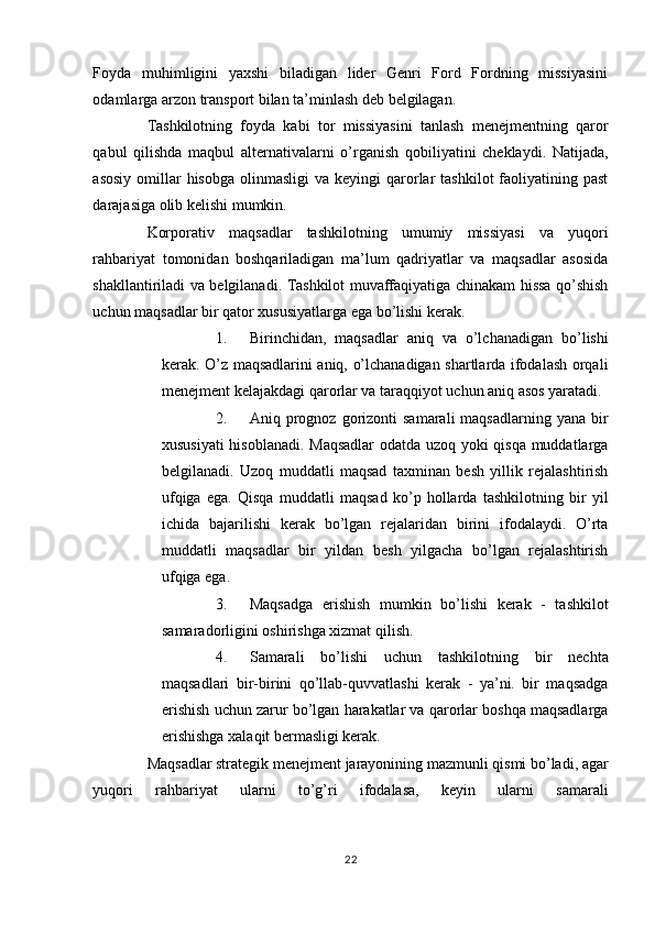 Foyda   muhimligini   yaxshi   biladigan   lider   Genri   Ford   Fordning   missiyasini
odamlarga arzon transport bilan ta’minlash deb belgilagan. 
Tashkilotning   foyda   kabi   tor   missiyasini   tanlash   menejmentning   qaror
qabul   qilishda   maqbul   alternativalarni   o’rganish   qobiliyatini   cheklaydi.   Natijada,
asosiy  omillar  hisobga  olinmasligi  va  keyingi  qarorlar   tashkilot   faoliyatining  past
darajasiga olib kelishi mumkin. 
Korporativ   maqsadlar   tashkilotning   umumiy   missiyasi   va   yuqori
rahbariyat   tomonidan   boshqariladigan   ma’lum   qadriyatlar   va   maqsadlar   asosida
shakllantiriladi va belgilanadi. Tashkilot muvaffaqiyatiga chinakam hissa qo’shish
uchun maqsadlar bir qator xususiyatlarga ega bo’lishi kerak. 
1. Birinchidan,   maqsadlar   aniq   va   o’lchanadigan   bo’lishi
kerak. O’z maqsadlarini aniq, o’lchanadigan shartlarda ifodalash orqali
menejment kelajakdagi qarorlar va taraqqiyot uchun aniq asos yaratadi. 
2. Aniq  prognoz   gorizonti  samarali  maqsadlarning   yana  bir
xususiyati  hisoblanadi. Maqsadlar  odatda uzoq yoki qisqa muddatlarga
belgilanadi.   Uzoq   muddatli   maqsad   taxminan   besh   yillik   rejalashtirish
ufqiga   ega.   Qisqa   muddatli   maqsad   ko’p   hollarda   tashkilotning   bir   yil
ichida   bajarilishi   kerak   bo’lgan   rejalaridan   birini   ifodalaydi.   O’rta
muddatli   maqsadlar   bir   yildan   besh   yilgacha   bo’lgan   rejalashtirish
ufqiga ega. 
3. Maqsadga   erishish   mumkin   bo’lishi   kerak   -   tashkilot
samaradorligini oshirishga xizmat qilish. 
4. Samarali   bo’lishi   uchun   tashkilotning   bir   nechta
maqsadlari   bir-birini   qo’llab-quvvatlashi   kerak   -   ya’ni.   bir   maqsadga
erishish uchun zarur bo’lgan harakatlar va qarorlar boshqa maqsadlarga
erishishga xalaqit bermasligi kerak. 
Maqsadlar strategik menejment jarayonining mazmunli qismi bo’ladi, agar
yuqori   rahbariyat   ularni   to’g’ri   ifodalasa,   keyin   ularni   samarali
22  
  