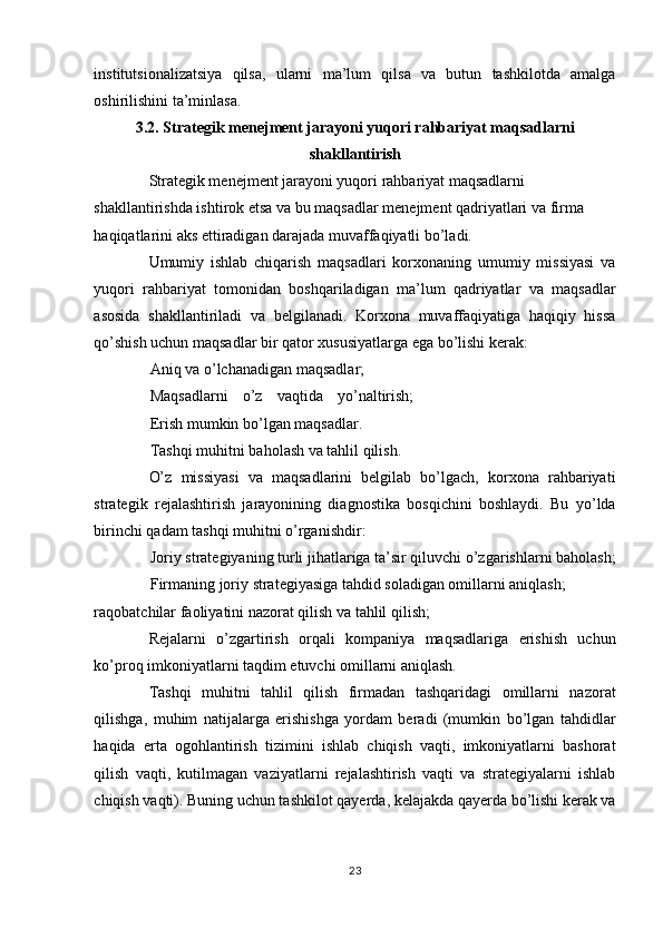 institutsionalizatsiya   qilsa,   ularni   ma’lum   qilsa   va   butun   tashkilotda   amalga
oshirilishini ta’minlasa. 
3.2. Strategik menejment jarayoni yuqori rahbariyat maqsadlarni
shakllantirish
Strategik menejment jarayoni yuqori rahbariyat maqsadlarni 
shakllantirishda ishtirok etsa va bu maqsadlar menejment qadriyatlari va firma 
haqiqatlarini aks ettiradigan darajada muvaffaqiyatli bo’ladi. 
Umumiy   ishlab   chiqarish   maqsadlari   korxonaning   umumiy   missiyasi   va
yuqori   rahbariyat   tomonidan   boshqariladigan   ma’lum   qadriyatlar   va   maqsadlar
asosida   shakllantiriladi   va   belgilanadi.   Korxona   muvaffaqiyatiga   haqiqiy   hissa
qo’shish uchun maqsadlar bir qator xususiyatlarga ega bo’lishi kerak: 
Aniq va o’lchanadigan maqsadlar; 
Maqsadlarni   o’z   vaqtida   yo’naltirish;
Erish mumkin bo’lgan maqsadlar. 
Tashqi muhitni baholash va tahlil qilish. 
O’z   missiyasi   va   maqsadlarini   belgilab   bo’lgach,   korxona   rahbariyati
strategik   rejalashtirish   jarayonining   diagnostika   bosqichini   boshlaydi.   Bu   yo’lda
birinchi qadam tashqi muhitni o’rganishdir: 
Joriy strategiyaning turli jihatlariga ta’sir qiluvchi o’zgarishlarni baholash;
Firmaning joriy strategiyasiga tahdid soladigan omillarni aniqlash; 
raqobatchilar faoliyatini nazorat qilish va tahlil qilish; 
Rejalarni   o’zgartirish   orqali   kompaniya   maqsadlariga   erishish   uchun
ko’proq imkoniyatlarni taqdim etuvchi omillarni aniqlash. 
Tashqi   muhitni   tahlil   qilish   firmadan   tashqaridagi   omillarni   nazorat
qilishga,   muhim   natijalarga   erishishga   yordam   beradi   (mumkin   bo’lgan   tahdidlar
haqida   erta   ogohlantirish   tizimini   ishlab   chiqish   vaqti,   imkoniyatlarni   bashorat
qilish   vaqti,   kutilmagan   vaziyatlarni   rejalashtirish   vaqti   va   strategiyalarni   ishlab
chiqish vaqti). Buning uchun tashkilot qayerda, kelajakda qayerda bo’lishi kerak va
23  
  