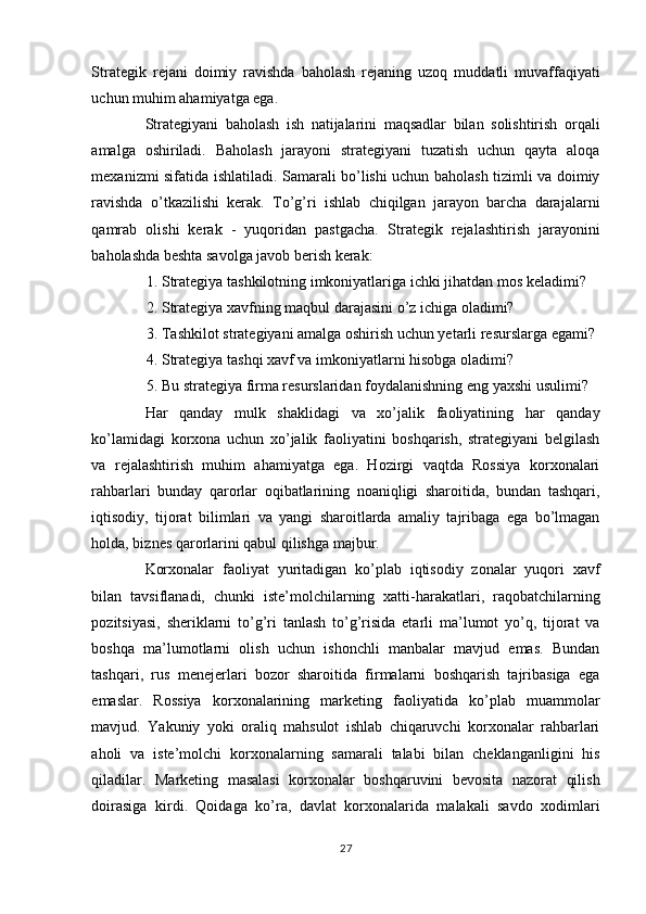 Strategik   rejani   doimiy   ravishda   baholash   rejaning   uzoq   muddatli   muvaffaqiyati
uchun muhim ahamiyatga ega. 
Strategiyani   baholash   ish   natijalarini   maqsadlar   bilan   solishtirish   orqali
amalga   oshiriladi.   Baholash   jarayoni   strategiyani   tuzatish   uchun   qayta   aloqa
mexanizmi sifatida ishlatiladi. Samarali bo’lishi uchun baholash tizimli va doimiy
ravishda   o’tkazilishi   kerak.   To’g’ri   ishlab   chiqilgan   jarayon   barcha   darajalarni
qamrab   olishi   kerak   -   yuqoridan   pastgacha.   Strategik   rejalashtirish   jarayonini
baholashda beshta savolga javob berish kerak: 
1. Strategiya tashkilotning imkoniyatlariga ichki jihatdan mos keladimi? 
2. Strategiya xavfning maqbul darajasini o’z ichiga oladimi? 
3. Tashkilot strategiyani amalga oshirish uchun yetarli resurslarga egami? 
4. Strategiya tashqi xavf va imkoniyatlarni hisobga oladimi? 
5. Bu strategiya firma resurslaridan foydalanishning eng yaxshi usulimi? 
Har   qanday   mulk   shaklidagi   va   xo’jalik   faoliyatining   har   qanday
ko’lamidagi   korxona   uchun   xo’jalik   faoliyatini   boshqarish,   strategiyani   belgilash
va   rejalashtirish   muhim   ahamiyatga   ega.   Hozirgi   vaqtda   Rossiya   korxonalari
rahbarlari   bunday   qarorlar   oqibatlarining   noaniqligi   sharoitida,   bundan   tashqari,
iqtisodiy,   tijorat   bilimlari   va   yangi   sharoitlarda   amaliy   tajribaga   ega   bo’lmagan
holda, biznes qarorlarini qabul qilishga majbur. 
Korxonalar   faoliyat   yuritadigan   ko’plab   iqtisodiy   zonalar   yuqori   xavf
bilan   tavsiflanadi,   chunki   iste’molchilarning   xatti-harakatlari,   raqobatchilarning
pozitsiyasi,   sheriklarni   to’g’ri   tanlash   to’g’risida   etarli   ma’lumot   yo’q,   tijorat   va
boshqa   ma’lumotlarni   olish   uchun   ishonchli   manbalar   mavjud   emas.   Bundan
tashqari,   rus   menejerlari   bozor   sharoitida   firmalarni   boshqarish   tajribasiga   ega
emaslar.   Rossiya   korxonalarining   marketing   faoliyatida   ko’plab   muammolar
mavjud.   Yakuniy   yoki   oraliq   mahsulot   ishlab   chiqaruvchi   korxonalar   rahbarlari
aholi   va   iste’molchi   korxonalarning   samarali   talabi   bilan   cheklanganligini   his
qiladilar.   Marketing   masalasi   korxonalar   boshqaruvini   bevosita   nazorat   qilish
doirasiga   kirdi.   Qoidaga   ko’ra,   davlat   korxonalarida   malakali   savdo   xodimlari
27  
  