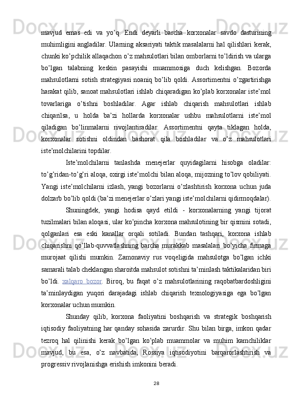 mavjud   emas   edi   va   yo’q.   Endi   deyarli   barcha   korxonalar   savdo   dasturining
muhimligini angladilar. Ularning aksariyati taktik masalalarni hal qilishlari kerak,
chunki ko’pchilik allaqachon o’z mahsulotlari bilan omborlarni to’ldirish va ularga
bo’lgan   talabning   keskin   pasayishi   muammosiga   duch   kelishgan.   Bozorda
mahsulotlarni  sotish  strategiyasi  noaniq bo’lib qoldi. Assortimentni  o’zgartirishga
harakat qilib, sanoat mahsulotlari ishlab chiqaradigan ko’plab korxonalar iste’mol
tovarlariga   o’tishni   boshladilar.   Agar   ishlab   chiqarish   mahsulotlari   ishlab
chiqarilsa,   u   holda   ba’zi   hollarda   korxonalar   ushbu   mahsulotlarni   iste’mol
qiladigan   bo’linmalarni   rivojlantiradilar.   Assortimentni   qayta   tiklagan   holda,
korxonalar   sotishni   oldindan   bashorat   qila   boshladilar   va   o’z   mahsulotlari
iste’molchilarini topdilar. 
Iste’molchilarni   tanlashda   menejerlar   quyidagilarni   hisobga   oladilar:
to’g’ridan-to’g’ri aloqa, oxirgi iste’molchi bilan aloqa, mijozning to’lov qobiliyati.
Yangi   iste’molchilarni   izlash,   yangi   bozorlarni   o’zlashtirish   korxona   uchun   juda
dolzarb bo’lib qoldi (ba’zi menejerlar o’zlari yangi iste’molchilarni qidirmoqdalar).
Shuningdek,   yangi   hodisa   qayd   etildi   -   korxonalarning   yangi   tijorat
tuzilmalari bilan aloqasi, ular ko’pincha korxona mahsulotining bir qismini sotadi,
qolganlari   esa   eski   kanallar   orqali   sotiladi.   Bundan   tashqari,   korxona   ishlab
chiqarishni   qo’llab-quvvatlashning   barcha   murakkab   masalalari   bo’yicha   firmaga
murojaat   qilishi   mumkin.   Zamonaviy   rus   voqeligida   mahsulotga   bo’lgan   ichki
samarali talab cheklangan sharoitda mahsulot sotishni ta’minlash taktikalaridan biri
bo’ldi.   xalqaro        bozor    .   Biroq,   bu   faqat   o’z   mahsulotlarining   raqobatbardoshligini
ta’minlaydigan   yuqori   darajadagi   ishlab   chiqarish   texnologiyasiga   ega   bo’lgan
korxonalar uchun mumkin. 
Shunday   qilib,   korxona   faoliyatini   boshqarish   va   strategik   boshqarish
iqtisodiy faoliyatning har  qanday sohasida zarurdir. Shu bilan birga, imkon qadar
tezroq   hal   qilinishi   kerak   bo’lgan   ko’plab   muammolar   va   muhim   kamchiliklar
mavjud,   bu   esa,   o’z   navbatida,   Rossiya   iqtisodiyotini   barqarorlashtirish   va
progressiv rivojlanishga erishish imkonini beradi. 
28  
  