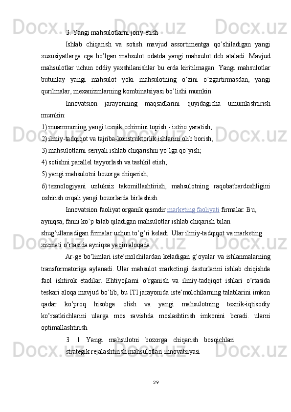 3. Yangi mahsulotlarni joriy etish 
Ishlab   chiqarish   va   sotish   mavjud   assortimentga   qo’shiladigan   yangi
xususiyatlarga   ega   bo’lgan   mahsulot   odatda   yangi   mahsulot   deb   ataladi.   Mavjud
mahsulotlar   uchun   oddiy   yaxshilanishlar   bu   erda   kiritilmagan.   Yangi   mahsulotlar
butunlay   yangi   mahsulot   yoki   mahsulotning   o’zini   o’zgartirmasdan,   yangi
qurilmalar, mexanizmlarning kombinatsiyasi bo’lishi mumkin. 
Innovatsion   jarayonning   maqsadlarini   quyidagicha   umumlashtirish
mumkin: 
1) muammoning yangi texnik echimini topish - ixtiro yaratish; 
2) ilmiy-tadqiqot va tajriba-konstruktorlik ishlarini olib borish; 
3) mahsulotlarni seriyali ishlab chiqarishni yo’lga qo’yish; 
4) sotishni parallel tayyorlash va tashkil etish; 
5) yangi mahsulotni bozorga chiqarish; 
6) texnologiyani   uzluksiz   takomillashtirish,   mahsulotning   raqobatbardoshligini
oshirish orqali yangi bozorlarda birlashish. 
Innovatsion faoliyat organik qismdir   marketing        faoliyati      firmalar. Bu, 
ayniqsa, fanni ko’p talab qiladigan mahsulotlar ishlab chiqarish bilan 
shug’ullanadigan firmalar uchun to’g’ri keladi. Ular ilmiy-tadqiqot va marketing 
xizmati o’rtasida ayniqsa yaqin aloqada. 
Ar-ge bo’limlari iste’molchilardan keladigan g’oyalar va ishlanmalarning
transformatoriga   aylanadi.   Ular   mahsulot   marketingi   dasturlarini   ishlab   chiqishda
faol   ishtirok   etadilar.   Ehtiyojlarni   o’rganish   va   ilmiy-tadqiqot   ishlari   o’rtasida
teskari aloqa mavjud bo’lib, bu ITI jarayonida iste’molchilarning talablarini imkon
qadar   ko’proq   hisobga   olish   va   yangi   mahsulotning   texnik-iqtisodiy
ko’rsatkichlarini   ularga   mos   ravishda   moslashtirish   imkonini   beradi.   ularni
optimallashtirish. 
3   .1   Yangi   mahsulotni   bozorga   chiqarish   bosqichlari
strategik rejalashtirish mahsulotlari innovatsiyasi 
29  
  