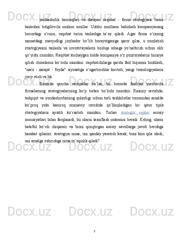 jozibadorlik   tarmoqlari   va   darajasi   raqobat   -   firma   strategiyasi   turini
tanlashni   belgilovchi   muhim   omillar.   Ushbu   omillarni   baholash   kompaniyaning
bozordagi   o’rnini,   raqobat   turini   tanlashga   ta’sir   qiladi.   Agar   firma   o’zining
sanoatdagi   mavjudligi   jozibador   bo’lib   borayotganiga   qaror   qilsa,   u   muzlatish
strategiyasini   tanlashi   va   investitsiyalarni   boshqa   sohaga   yo’naltirish   uchun   olib
qo’yishi mumkin. Raqobat kuchaygan holda kompaniya o’z pozitsiyalarini himoya
qilish   choralarini   ko’rishi   mumkin:   raqobatchilarga   qarshi   faol   hujumni   boshlash,
"narx   -   xarajat   -   foyda"   siyosatiga   o’zgartirishlar   kiritish,   yangi   texnologiyalarni
joriy etish va hk. 
Bozorda   qancha   vaziyatlar   bo’lsa,   bu   bozorda   faoliyat   yurituvchi
firmalarning   strategiyalarining   ko’p   turlari   bo’lishi   mumkin.   Rasmiy   ravishda,
tadqiqot va yondashuvlarning qulayligi uchun turli  tashkilotlar  tomonidan amalda
ko’proq   yoki   kamroq   ommaviy   ravishda   qo’llaniladigan   bir   qator   tipik
strategiyalarni   ajratib   ko’rsatish   mumkin.   Turlari   strategik         rejalar      asosiy
xususiyatlari  bilan  farqlanadi,  bu  ularni  tasniflash  imkonini   beradi.  Keling,  ularni
batafsil   ko’rib   chiqamiz   va   bizni   qiziqtirgan   asosiy   savollarga   javob   berishga
harakat   qilamiz:   strategiya   nima,   uni   qanday   yaratish   kerak,   buni   kim   qila   oladi,
uni amalga oshirishga nima to’sqinlik qiladi? 
 
 
 
 
 
 
3  
  