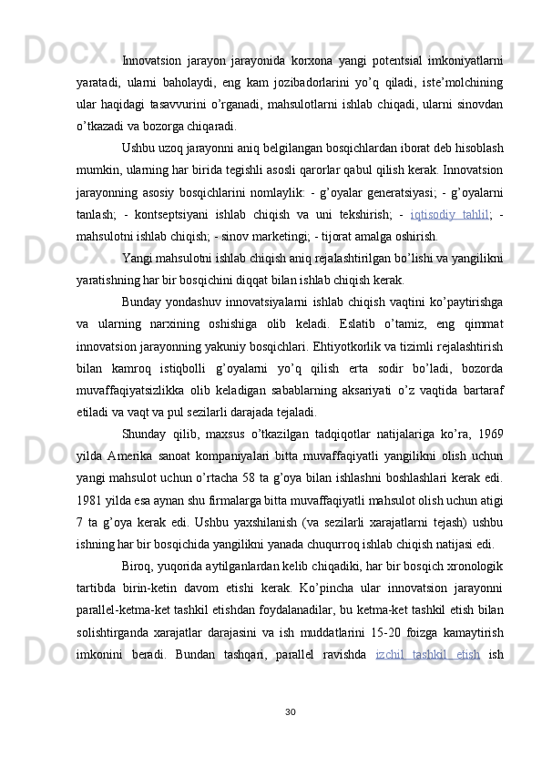 Innovatsion   jarayon   jarayonida   korxona   yangi   potentsial   imkoniyatlarni
yaratadi,   ularni   baholaydi,   eng   kam   jozibadorlarini   yo’q   qiladi,   iste’molchining
ular   haqidagi   tasavvurini   o’rganadi,   mahsulotlarni   ishlab   chiqadi,   ularni   sinovdan
o’tkazadi va bozorga chiqaradi. 
Ushbu uzoq jarayonni aniq belgilangan bosqichlardan iborat deb hisoblash
mumkin, ularning har birida tegishli asosli qarorlar qabul qilish kerak. Innovatsion
jarayonning   asosiy   bosqichlarini   nomlaylik:   -   g’oyalar   generatsiyasi;   -   g’oyalarni
tanlash;   -   kontseptsiyani   ishlab   chiqish   va   uni   tekshirish;   -   iqtisodiy         tahlil    ;   -
mahsulotni ishlab chiqish; - sinov marketingi; - tijorat amalga oshirish. 
Yangi mahsulotni ishlab chiqish aniq rejalashtirilgan bo’lishi va yangilikni
yaratishning har bir bosqichini diqqat bilan ishlab chiqish kerak. 
Bunday   yondashuv   innovatsiyalarni   ishlab   chiqish   vaqtini   ko’paytirishga
va   ularning   narxining   oshishiga   olib   keladi.   Eslatib   o’tamiz,   eng   qimmat
innovatsion jarayonning yakuniy bosqichlari. Ehtiyotkorlik va tizimli rejalashtirish
bilan   kamroq   istiqbolli   g’oyalarni   yo’q   qilish   erta   sodir   bo’ladi,   bozorda
muvaffaqiyatsizlikka   olib   keladigan   sabablarning   aksariyati   o’z   vaqtida   bartaraf
etiladi va vaqt va pul sezilarli darajada tejaladi. 
Shunday   qilib,   maxsus   o’tkazilgan   tadqiqotlar   natijalariga   ko’ra,   1969
yilda   Amerika   sanoat   kompaniyalari   bitta   muvaffaqiyatli   yangilikni   olish   uchun
yangi mahsulot  uchun o’rtacha 58 ta g’oya bilan ishlashni  boshlashlari  kerak edi.
1981 yilda esa aynan shu firmalarga bitta muvaffaqiyatli mahsulot olish uchun atigi
7   ta   g’oya   kerak   edi.   Ushbu   yaxshilanish   (va   sezilarli   xarajatlarni   tejash)   ushbu
ishning har bir bosqichida yangilikni yanada chuqurroq ishlab chiqish natijasi edi. 
Biroq, yuqorida aytilganlardan kelib chiqadiki, har bir bosqich xronologik
tartibda   birin-ketin   davom   etishi   kerak.   Ko’pincha   ular   innovatsion   jarayonni
parallel-ketma-ket tashkil etishdan foydalanadilar, bu ketma-ket tashkil etish bilan
solishtirganda   xarajatlar   darajasini   va   ish   muddatlarini   15-20   foizga   kamaytirish
imkonini   beradi.   Bundan   tashqari,   parallel   ravishda   izchil         tashkil         etish      ish
30  
  