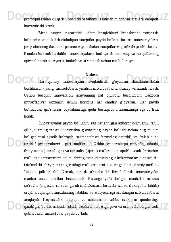 prototipni ishlab chiqarish bosqichida takomillashtirish miqdorini sezilarli darajada
kamaytirishi kerak. 
Biroq,   vaqtni   qisqartirish   uchun   bosqichlarni   birlashtirish   natijasida
ko’pincha xatolik deb ataladigan xarajatlar paydo bo’ladi, bu esa  innovatsiyalarni
joriy etishning dastlabki parametriga nisbatan xarajatlarning oshishiga olib keladi.
Bundan ko’rinib turibdiki, innovatsiyalarni boshqarish ham vaqt va xarajatlarning
optimal kombinatsiyasini tanlash va ta’minlash uchun mo’ljallangan. 
 
Xulosa 
Har   qanday   innovatsiyani   rivojlantirish   g’oyalarni   shakllantirishdan
boshlanadi - yangi mahsulotlarni yaratish imkoniyatlarini doimiy va tizimli izlash.
Ushbu   bosqich   innovatsion   jarayonning   hal   qiluvchi   bosqichidir.   Bozorda
muvaffaqiyat   qozonish   uchun   korxona   har   qanday   g’oyadan,   ular   paydo
bo’lishidan   qat’i   nazar,   foydalanishga   qodir   boshqaruv   mexanizmiga   ega   bo’lishi
kerak. 
Innovatsiyalar   paydo   bo’lishini   rag’batlantirgan   axborot   oqimlarini   tahlil
qilib,   ularning   tabiati   innovatsiya   g’oyasining   paydo   bo’lishi   uchun   eng   muhim
bo’lganlarini   ajratib   ko’rsatib,   tadqiqotchilar   "texnologik   turtki"   va   "talab   bilan
tortish"   gipotezalarini   ilgari   surdilar.   ".   Ushbu   gipotezalarga   muvofiq,   odatda,
ilmiytexnik (texnologik) va iqtisodiy (tijorat) ma’lumotlar ajralib turadi: birinchisi
ma’lum bir muammoni hal qilishning mavjud texnologik imkoniyatlari, ikkinchisi -
iste’molchi ehtiyojlari to’g’risidagi ma’lumotlarni o’z ichiga oladi. Asosiy omil bu
"talabni   jalb   qilish".   Demak,   xorijda   o’rtacha   75   foiz   hollarda   innovatsiyalar
manbai   bozor   omillari   hisoblanadi.   Bozorga   yo’naltirilgan   manbalar   maxsus
so’rovlar (mijozlar so’rovi, guruh muhokamasi, kiruvchi xat va shikoyatlar tahlili)
orqali aniqlangan mijozlarning istaklari va ehtiyojlariga asoslangan imkoniyatlarni
aniqlaydi.   Keyinchalik   tadqiqot   va   ishlanmalar   ushbu   istaklarni   qondirishga
qaratilgan bo’lib, natijada rulonli deodorantlar, engil pivo va oson ochiladigan soda
qutilari kabi mahsulotlar paydo bo’ladi. 
31  
  