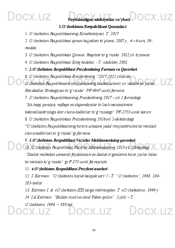 Foydalanilgan adabiyotlar ro’yhati 
1.O’zbekiston Respublikasi Qonunlari 
1. O’zbekiston Respublikasining Konstitutsiyasi. T.:2017 
2. O’zbekiston Respublikasi qonun hujjatlari to’plami, 2007 y., 4—6-son, 39-
modda 
3. O’zbekiston Respublikasi Qonuni. Raqobat to’g’risida.  2012 yil 6 yanvar. 
4. O’zbekiston Respublikasi Soliq kodeksi. - T.:«Adolat»,2001. 
5. 2.O’zbekiston Respublikasi Prezdentining Farmon va Qarorlari 
6. O’zbekiston Respublikasi Prezdentining “2017-2021 yillarda 
O’zbekiston Respublikasini rivojlanishning beshta ustuvor yo’nalishi bo’yicha 
Harakatlar Strategiyasi to’g’risida” PF-4947-sonli farmoni 
7. O’zbekiston Respublikasining Prezdentining 2017 – yil 2 fevraldagi 
“Ish haqi, pensiya, nafaqa va stependiyalar to’lash mexanizimini 
takomillashtrishga doir chora-tadbirlar to’g’risidagi” PF-2753-sonli karori 
8. O’zbekiston Respublikasi Prezidentining 2016-yil 2-dekabrdagi 
"O’zbekiston Respublikasining turizm sohasini jadal rivojlantirishni ta’minlash 
chora-tadbirlari to’g’risida”gi farmoni. 
9. 3.O’zbekiston Respublikasi Vazirlar Mahkamasining qarorlari 
10. O’zbekiston Respublikasi Vazirlar Mahkamasining 2013-yil 10maydagi 
“Davlat mulkidan samarali foydalanish va davlat organlarini turar joylar bilan 
ta’minlash to’g’risida” gi F-273-sonli farmoyishi 
11. 4.O’zbekiston Respublikasi Prezdent asarlari 
12. I. Karimov. “O’zbekiston buyuk kelajak sari”/ - T.:”O’zbekiston”, 1998.  284-
285-betlar 
13. Karimov I. A. «O’zbekiston XXI asrga intilmoqda». T. «O’zbekiston», 1999 y 
14.   I.A.Karimov. “Bizdan ozod va obod Vatan qolsin” .2-jild. – T.: 
O’zbekiston, 1996. – 380 bet 
33  
  