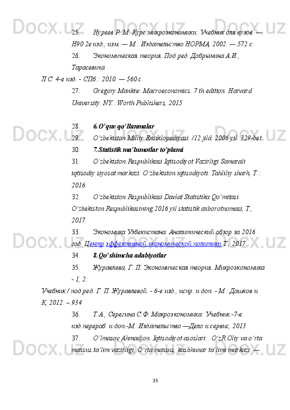 25. Нуреев Р. М. Курс микроэкономики: Учебник для вузов. —.
Н90 2е изд., изм. — М.: Издательство НОРМА, 2002. — 572 с. 
26. Экономическая теория. Под ред. Добрынина А.И., 
Тарасевича 
Л.С. 4-е изд. - СПб.: 2010. — 560 с.                                           
27. Gregory Mankiw. Macroeconomics. 7 th edition. Harvard 
University. NY.: Worth Publishers, 2015  
 
28. 6.O’quv qo’llanmalar 
29. O’zbekiston Milliy Ensiklopediyasi. /12 jild. 2006 yil. 329-bet.  
30. 7.Statistik ma’lumotlar to’plami 
31. O’zbekiston Respublikasi Iqtisodiyot Vazirligi Samarali 
iqtisodiy siyosat markazi.  O’zbekiston iqtisodiyoti. Tahliliy sharh, T.: 
2016. 
32. O’zbekiston Respublikasi Davlat Statistika Qo’mitasi. 
O’zbekiston Respublikasining 2016 yil statistik axborotnomasi, T., 
2017. 
33. Экономика Узбекистана. Аналитический обзор за 2016 
год. Ц ентр   эффективной        экономической        политики      T., 2017. 
34. 8.Qo’shimcha adabiyotlar 
35. Журавлева, Г. П. Экономическая теория. Микроэкономика
- 1, 2: 
Учебник / под ред. Г. П. Журавлевой. - 6-е изд., испр. и доп. - М.: Дашков и 
К, 2012. – 934 
36. Т.А., Серегина С.Ф. Макроэкономика: Учебник.-7-е 
изд.перераб. и доп.-М.:Издательство ―Дело и сервис, 2013 
37. O’lmasov Ahmadjon. Iqtisodiyot asoslari:. O’zR Oliy va o’rta 
maxsus ta’lim vazirligi, O’rta maxsus, kasbhunar ta’limi markazi. — 
35  
  