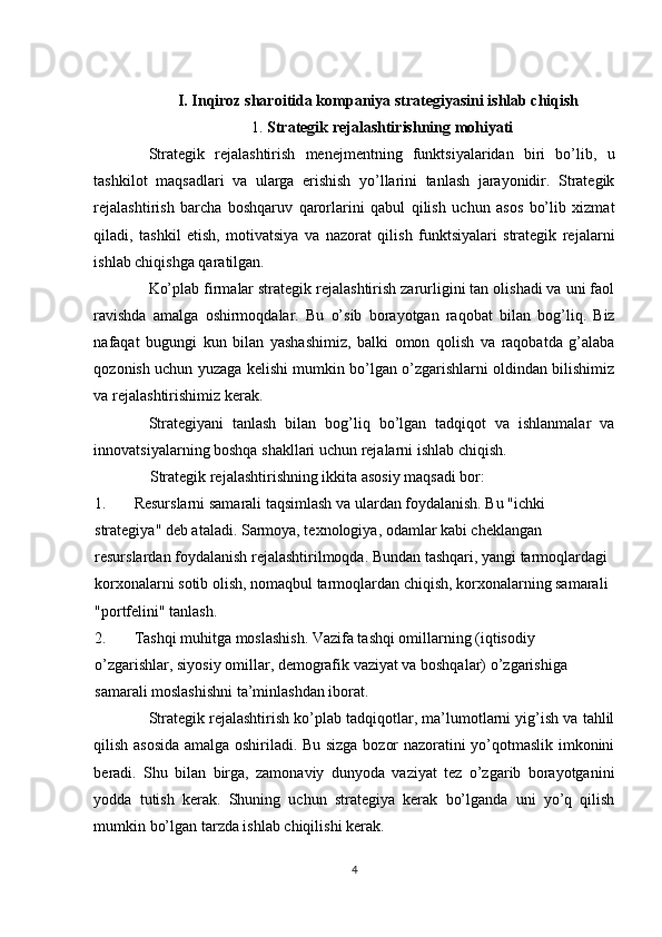 I. Inqiroz sharoitida kompaniya strategiyasini ishlab chiqish  
1.  Strategik rejalashtirishning mohiyati  
Strategik   rejalashtirish   menejmentning   funktsiyalaridan   biri   bo’lib,   u
tashkilot   maqsadlari   va   ularga   erishish   yo’llarini   tanlash   jarayonidir.   Strategik
rejalashtirish   barcha   boshqaruv   qarorlarini   qabul   qilish   uchun   asos   bo’lib   xizmat
qiladi,   tashkil   etish,   motivatsiya   va   nazorat   qilish   funktsiyalari   strategik   rejalarni
ishlab chiqishga qaratilgan. 
Ko’plab firmalar strategik rejalashtirish zarurligini tan olishadi va uni faol
ravishda   amalga   oshirmoqdalar.   Bu   o’sib   borayotgan   raqobat   bilan   bog’liq.   Biz
nafaqat   bugungi   kun   bilan   yashashimiz,   balki   omon   qolish   va   raqobatda   g’alaba
qozonish uchun yuzaga kelishi mumkin bo’lgan o’zgarishlarni oldindan bilishimiz
va rejalashtirishimiz kerak. 
Strategiyani   tanlash   bilan   bog’liq   bo’lgan   tadqiqot   va   ishlanmalar   va
innovatsiyalarning boshqa shakllari uchun rejalarni ishlab chiqish. 
Strategik rejalashtirishning ikkita asosiy maqsadi bor: 
1. Resurslarni samarali taqsimlash va ulardan foydalanish. Bu "ichki 
strategiya" deb ataladi. Sarmoya, texnologiya, odamlar kabi cheklangan 
resurslardan foydalanish rejalashtirilmoqda. Bundan tashqari, yangi tarmoqlardagi 
korxonalarni sotib olish, nomaqbul tarmoqlardan chiqish, korxonalarning samarali 
"portfelini" tanlash. 
2. Tashqi muhitga moslashish. Vazifa tashqi omillarning (iqtisodiy 
o’zgarishlar, siyosiy omillar, demografik vaziyat va boshqalar) o’zgarishiga 
samarali moslashishni ta’minlashdan iborat. 
Strategik rejalashtirish ko’plab tadqiqotlar, ma’lumotlarni yig’ish va tahlil
qilish asosida amalga oshiriladi. Bu sizga bozor nazoratini yo’qotmaslik imkonini
beradi.   Shu   bilan   birga,   zamonaviy   dunyoda   vaziyat   tez   o’zgarib   borayotganini
yodda   tutish   kerak.   Shuning   uchun   strategiya   kerak   bo’lganda   uni   yo’q   qilish
mumkin bo’lgan tarzda ishlab chiqilishi kerak. 
4  
  