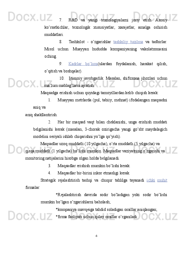 7. R&D   va   yangi   texnologiyalarni   joriy   etish.   Asosiy
ko’rsatkichlar,   texnologik   xususiyatlar,   xarajatlar,   amalga   oshirish
muddatlari. 
8. Tashkilot   -   o’zgarishlar   tashkiliy         tuzilma      va   tadbirlar.
Misol   uchun.   Muayyan   hududda   kompaniyaning   vakolatxonasini
oching. 
9. Kadrlar         bo’limi    ( ulardan   foydalanish,   harakat   qilish,
o’qitish va boshqalar). 
10. Ijtimoiy   javobgarlik.   Masalan,   shifoxona   jihozlari   uchun
ma’lum mablag’larni ajratish. 
Maqsadga erishish uchun quyidagi tamoyillardan kelib chiqish kerak: 
1. Muayyan metrlarda (pul, tabiiy, mehnat) ifodalangan maqsadni
aniq va 
aniq shakllantirish. 
2. Har   bir   maqsad   vaqt   bilan   cheklanishi,   unga   erishish   muddati
belgilanishi   kerak   (masalan,   3-chorak   oxirigacha   yangi   go’sht   maydalagich
modelini seriyali ishlab chiqarishni yo’lga qo’yish). 
Maqsadlar uzoq muddatli (10 yilgacha), o’rta muddatli (5 yilgacha) va 
qisqa muddatli (1 yilgacha) bo’lishi mumkin.  Maqsadlar vaziyatning o’zgarishi va 
monitoring natijalarini hisobga olgan holda belgilanadi. 
3. Maqsadlar erishish mumkin bo’lishi kerak. 
4. Maqsadlar bir-birini inkor etmasligi kerak. 
Strategik   rejalashtirish   tashqi   va   chuqur   tahlilga   tayanadi   ichki   muhit
firmalar: 
* Rejalashtirish   davrida   sodir   bo’ladigan   yoki   sodir   bo’lishi
mumkin bo’lgan o’zgarishlarni baholash; 
* kompaniya mavqeiga tahdid soladigan omillar aniqlangan; 
* firma faoliyati uchun qulay omillar o’rganiladi. 
6  
  