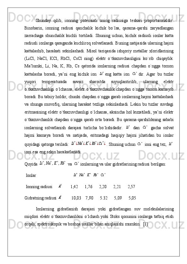 Shunday   qilib,   ionning   potensiali   uning   radiusiga   teskari   proportsionaldir.
Binobarin,   ionning   radiusi   qanchalik   kichik   bo`lsa,   qarama-qarshi   zaryadlangan
zarrachaga   shunchalik   kuchli   tortiladi.   Shuning   uchun,   kichik   radiusli   ionlar   katta
radiusli ionlarga qaraganda kuchliroq solvatlanadi. Buning natijasida ularning hajmi
kattalashib,   harakati   sekinlashadi.   Misol   tariqasida   ishqoriy   metallar   xloridlarining
(LiCl,   NaCl,   KCl,   RbCl,   CsCl   ning)   elektr   o`tkazuvchanligini   ko`rib   chiqaylik.
Ma’lumki,   Li,   Na,   K,   Rb,   Cs   qatorida   ionlarning   radiusi   chapdan   o`ngga   tomon
kattalasha   boradi,   ya’ni   eng   kichik   ion  Li+ eng   katta   ion  	Cs	+ dir.   Agar   bu   tuzlar
yuqori   temperaturada   suvsiz   sharoitda   suyuqlantirilib,   ularning   elektr
o`tkazuvchanligi o`lchansa, elektr o`tkazuvchanlik chapdan o`ngga tomon kamayib
boradi. Bu tabiiy holdir, chunki chapdan o`ngga garab ionlarning hajmi kattalashadi
va   shunga   muvofiq,   ularning   harakat   tezliga   sekinlashadi.   Lekin   bu   tuzlar   suvdagi
eritmasining elektr o`tkazuvchanligi o`lchansa, aksincha hol kuzatiladi, ya’ni elektr
o`tkazuvchanlik chapdan o`ngga qarab orta boradi. Bu qarama-qarshilikning sababi
ionlarning   solvatlanish   darajasi   turlicha   bo`lishidadir.  	
Li+   dan  	Cs	+   gacha   solvat
hajmi   kamaya   boradi   va   natijada,   eritmadagi   haqiqiy   hajmi   jihatidan   bu   ionlar
quyidagi qatorga teriladi: 	
Li+¿Na	+¿K+¿Rb	+¿Cs	+¿ . Shuning uchun 	Cs	+  ioni eng tez, 	Li+
ioni esa eng sekin harakatlanadi.
Quyida 	
Li+,Na	+,K+,Rb	+  va 	Cs	+ ionlarning va ular gidratlarining radiusi berilgan:
 Ionlar                                 	
Li+	Na	+	K+	Rb	+	Cs	+
 Ionning radiusi     	
A0        1,42      1,76      2,20      2,21      2,57
Gidratning radiusi 
A0         10,03    7,90      5.32      5,09      5,05
Ionlarning   gidratlanish   darajasi   yoki   gidratlangan   suv   molekulalarining
miqdori elektr o`tkazuvchanlikni o`lchash yoki Stoks qonunini ionlarga tatbiq etish
orqali, spektroskopik va boshqa usullar bilan aniqlanishi mumkin.  [1] 