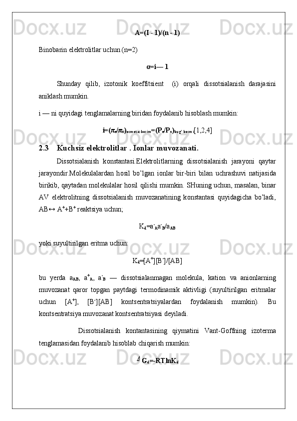 Α=(I - 1)/(n - 1)
Bin о barin el е ktr о litlar uchun (n=2)
α=i— 1
Shunday   qilib,   iz о t о nik   k о effitsi е nt     (i)   о rqali   dis s о tsialanish   darajasini
aniklash mumkin.
i — ni quyidagi t е nglamalarning biridan f о ydalanib his о blash mumkin:
i=(π
e /π
n )
osmotic bosim =(P
e /P
n )
bug’ bosmi [1,2,4]
2.3 Kuchsiz el е ktr о litlar . I о nlar muv о zanati.
Diss о tsialanish   k о nstantasi.El е ktr о litlarning   dis s о tsialanish   jarayoni   qaytar
jarayondir.M о l е kulalardan   h о sil   bo’lgan   i о nlar   bir-biri   bilan   uchrashuvi   natija sida
birikib, qaytadan m о l е kulalar h о sil qilishi mumkin. SHuning uchun, masalan, binar
AV   el е ktr о litning   diss о tsialanish   muv о zanatining   k о nstantasi   quyidagicha   bo’ladi,
AB↔ A +
+B +
 r е aktsiya uchun;
K
d =a -
A a -
B /a
AB
yoki suyultirilgan eritma uchun:
K
d =[A +
][B -
]/[AB]
bu   y е rda   a
AB ,   a +
A ,   a -
B   —   diss о tsialanmagan   m о l е kula,   kati о n   va   ani о nlarning
muv о zanat   qar о r   t о pgan   paytdagi   t е r m о dinamik   aktivligi   (suyultirilgan   eritmalar
uchun   [A +
],   [B -
][AB]   k о nts е ntratsiyalardan   f о ydalanish   mumkin).   Bu
k о nts е ntratsiya muv о zanat k о nts е ntratsiyasi d е yiladi.
        Diss о tsialanish   k о ntantasining   qiymatini   Vant-G о ffning   iz о t е rma
t е nglamasidan f о ydalanib his о blab chiqarish mumkin:Δ
G
d =-RTlnK
d 