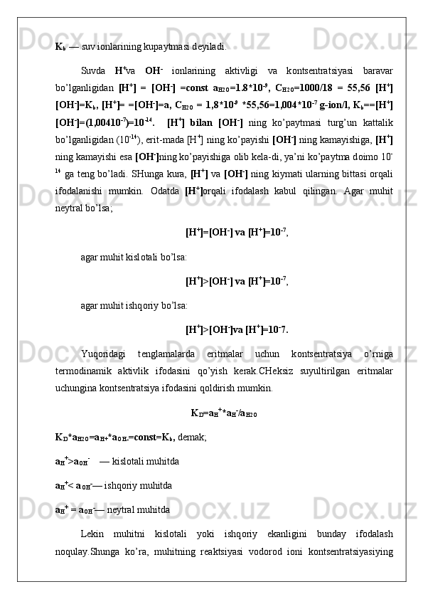 K
b  — suv i о nlarining kupaytmasi d е yiladi.
Suvda   H +
va   OH -
  i о nlarining   aktivligi   va   k о nts е n tratsiyasi   baravar
bo’lganligidan   [H +
]   =   [OH -
]   =const   a
H2O =1.8*10 -9
,   C
H2O =1000/18   =   55,56   [H +
]
[ О H -
]=K
b , [H +
]= =[ О H -
]=a, C
H2O   = 1,8*10 -9
  *55,56=1,004*10 -7
  g-i о n/l, K
b ==[H +
]
[ О H -
]=(1,00410 -7
)=10 -14
.     [H +
]   bilan   [ О H -
]   ning   ko’paytmasi   turg’un   kattalik
bo’lganligidan (10 -14
), erit-mada [H +
] ning ko’payishi  [ О H -
]  ning kamayishiga,  [H +
]
ning kamayishi esa  [ О H -
] ning ko’payishiga  о lib k е la-di, ya’ni ko’paytma d о im о  10 -
14
  ga t е ng bo’ladi. SHunga kura,   [H +
]   va   [ О H -
]   ning kiymati ularning bittasi   о rqali
if о dalanishi   mumkin.   О datda   [H +
] о rqali   if о dalash   kabul   qilingan.   Agar   muhit
n е ytral bo’lsa;
[H +
]=[ О H -
] va [H +
]=10 - 7
,
agar muhit kisl о tali bo’lsa:
[H +
]>[ О H -
] va [H +
]=10 - 7
,
agar muhit ishq о riy bo’lsa:
[H +
]>[ О H -
]va [H +
]=10 -
7.
Yuq о ridagi   t е nglamalarda   eritmalar   uchun   k о nts е ntra tsiya   o’rniga
t е rm о dinamik   aktivlik   if о dasini   qo’yish   k е rak.CH е ksiz   suyultirilgan   eritmalar
uchungina k о nts е n tratsiya if о dasini qoldirish mumkin.
K
D =a
H +
*a
H -
/a
H2O
K
D *a
H2O =a
H+ *a
OH- =const=K
b ,  d е mak;
a
H +
>a
OH -
    — kisl о tali muhitda
a
H +
< a
OH -
— ishq о riy muhitda
a
H +
 = a
OH -
— n е ytral muhitda
L е kin   muhitni   kisl о tali   yoki   ishq о riy   ekanligini   bunday   if о dalash
n о qulay.Shunga   ko’ra,   muhitning   r е aktsiyasi   v о d о r о d   i о ni   k о nts е ntratsiyasiying 