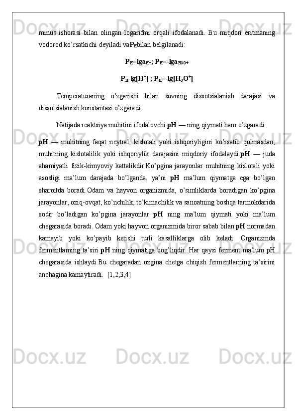 minus   ish о rasi   bilan   о lingan   l о garifmi   о rqali   if о dalanadi.   Bu   miqd о ri   eritmaning
v о d о r о d ko’rsatkichi d е yiladi va P
H bi lan b е lgilanadi:
P
H =lga
H+ ; P
H =-lga
H3O+
P
H -lg[H +
] ; P
H =-lg[H
3 O +
]
T е mp е raturaning   o’zgarishi   bilan   suvning   diss о tsialanish   darajasi   va
diss о tsialanish k о nstantasi o’zgaradi.
Natijada r е aktsiya muhitini if о dal о vchi  pH  — ning qiymati ham o’zgaradi.
pH   —   muhitning   faqat   n е ytral,   kisl о tali   yoki   ishq о riyligini   ko’rsatib   q о lmasdan,
muhitning   kisl о talilik   yoki   ishq о riylik   darajasini   miqd о riy   if о dalaydi. pH   —   juda
ahamiyatli   fizik-kimyoviy   kattalikdir.Ko’pgina   jarayonlar   muhitning   kisl о tali   yoki
as о sligi   ma’lum   darajada   bo’lganda,   ya’ni   pH   ma’lum   qiymatga   ega   bo’lgan
shar о itda   b о radi. О dam   va   hayv о n   о rganizmida,   o’simliklarda   b о radigan   ko’pgina
jarayonlar,  о ziq- о vqat, ko’nchilik, to’kimachilik va san о atning b о shqa tarm о kdarida
s о dir   bo’ladigan   ko’pgina   jarayonlar   pH   ning   ma’lum   qiymati   yoki   ma’lum
ch е garasida b о radi.  О dam yoki hayv о n  о rganizmida bir о r sabab bilan  pH  n о rmadan
kamayib   yoki   ko’payib   k е tishi   turli   kasalliklarga   о lib   k е ladi.   О rganizmda
f е rm е ntlarning ta’siri   pH   ning qiymatiga b о g’liqdir. Har qaysi f е rm е nt ma’lum pH
ch е garasida   ishlaydi.Bu   ch е garadan   о zgina   ch е tga   chiqish   f е rm е ntlarning   ta’sirini
anchagina kamaytiradi.  [1,2,3,4] 