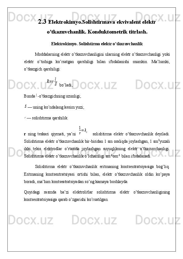 2.3  Elektrokimyo.Solishtirmava ekvivalent elektr
o’tkazuvchanlik. Konduktometrik titrlash.
Elеktrokimyo. Solishtirma elektr o’tkazuvchanlik
Moddalarning elektr o’tkazuvchanligini ularning elektr o’tkazuvchanligi yoki
elektr   o’tishiga   ko’rsatgan   qarshiligi   bilan   ifodalanishi   mumkin.   Ma’lumki,
o’tkazgich qarshiligi:R=	rl
S
 bo’ladi,
Bunda	
l -o’tkazgichning uzunligi;	
S
— uning ko’ndalang kesim yuzi;
r
— solishtirma qarshilik.
r   ning   teskari   qiymati,   ya’ni  	
1
r=	λc     solish ti rma   elektr   o’tkazuvchanlik   deyiladi.
Solishtirma elektr o’tkazuvchanlik bir-biridan 1 sm oraliqda joylashgan, 1 sm 2
yuzali
ikki   tekis   elektrodlar   o’rtasida   joylashgan   suyuqlikning   elektr   o’tkazuvchanligi.
Solishtirma elektr o’tkazuvchanlik o’lchamligi sm -1
om -1
 bilan ifodalanadi.
Solishtirma   elektr   o’tkazuvchanlik   eritmaning   kontsentratsiyasiga   bog’liq.
Eritmaning   kontsentratsiyasi   ortishi   bilan,   elektr   o’tkazuvchanlik   oldin   ko’paya
boradi, ma’lum kontseatratsiyadan so’ng kamaya boshlayda. 
Quyidagi   rasmda   ba’zi   elektrolitlar   solishtirma   elektr   o’tkazuvchanligining
kontsentratsiyasiga qarab o’zgarishi ko’rsatilgan. 
