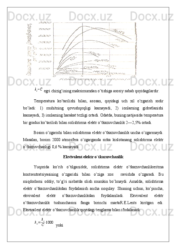 λc−Cegri chizig’ining maksimumdan o’tishiga asosiy sabab quyidagilardir.
Temperatura   ko’tarilishi   bilan,   asosan,   quyidagi   uch   xil   o’zgarish   sodir
bo’ladi:   1)   muhitning   qovushqoqligi   kamayadi,   2)   ionlarning   gidratlanishi
kamayadi, 3) ionlarning harakat tezligi ortadi. Odatda, buning natijasida temperatura
bir gradus ko’tarilish bilan solishtirma elektr o’tkazuvchanlik 2—2,5% ortadi.
Bosim o’zgarishi bilan solishtirma elektr o’tkazuvchanlik uncha o’zgarmaydi.
Masalan,   bosim   2000   atmosfera   o’zgarganda   sirka   kislotanang   solishtirma   elektr
o’tkazuvchanligi 0,6 % kamayadi.
Ekvivalent elektr o`tkazuvchanlik
Yu qori da   k o’ rib   o’ tilga ni dek,   solishtirma   e lektr   o’tkazuvchanlikeritma
kontsentratsiyasining   o’zgarishi   bilan   o’ziga   xos     ravi sh da   o’ zgaradi.   Bu
mi q dorlarni   oddiy,   to’g’ri   nisbatda   olish   mumkin   b o’ lmaydi.   Amalda,   solishtirma
elektr   o’tkazuvchanlik dan   foydalanish   ancha   no q ulay.   Shuni n g   uchun,   ko’pincha ,
ekvivalent   elektr   o’tkaz uvchanlikdan   foydala n iladi.   Ekviva lent   elektr
o’ tka z uvchanlik   tushunchasini   fanga   bir in chi   marta R.E.Lents   kiritgan   edi.
Ekvivalent elektr  o’tkazuvchanlik quyidagi  tenglama bilan ifodalanadi:	
λe=	λc
C⋅1000
 yoki  