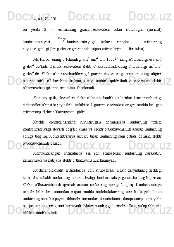 λe=	λc⋅V⋅1000bu   yerda   S   —   eritmaning   gramm-ekvivalent   bilan   ifodala gan   (normal)
kontsentratsiyasi,  	
V=	1
C kontsentratsiyaga   teskar i   mi q dor   —   eritmaning
suyultirilganligi (bir g-ekv erigan modda tutgan eritma  h ajmi — litr bilan).
Ma’lumki,   u ning   o’ lchamligi sm -1
  om -1
  dir. 1000	
¿V   ning   o’ lchamligi esa sm 3
g - ekv -1
  b o’ ladi.   D emak, ekvivalent  elektr   o’ tka z uvchanlikning   o’ lchamligi   sm 2
om -1
g - ekv -1
 dir. Elektr o’tkazuvchanlikning 1 gramm-ekvivalentga nisbatan olinganligini
nazarda tutib,   o’ lchamlikda ba’ z an, g - ekv - 1
  tushirib   q oldiriladi  va ekvivalent  elektr
o’tkazuvchanligi  om -1
 sm 2
 bilan ifodalanadi.
Shunday  q ilib, ekvivalent elek t r  o’t kazuvchanlik bir - biridan 1 sm u z o q likdagi
elektrodlar   o’ rtasida joylashib,   t arkib i da 1 gram m -ekvivalent erigan modd a   b o’ lgan
er i tmanang elektr  o’ tkazuv ch anl i gid i r.
Kuchli   elektrolitlar ning   suyultirilgan   eritmalar i da   i onlarning   tezligi
k ontsentratsiyaga deyarli  bo g’liq   emas va elektr  o’tkazuvchanlik asosan  ionlarning
soniga   bo g’ li q .   Kon ts entratsiya   oshishi   bilan   ionlarning   soni   ortadi,   demak,   elektr
o’tkazuvchanlik oshadi.
Kontsentrlangan   eritmalarda   asa   ion   atmosferasi   ionlarning   h arakatini
kamaytiradi va natijada elektr o’tkazuvchanlik kamayadi.
Kuchsiz   elektrolit   eritmalar i da,   ion   atmosferasi   elektr   z aryadining   z ichligi
kam,   shu   sababli   ionlarning   h arakat   tezligi   kontsentratsiyaga   uncha   bo g’liq   emas.
Elektr   o’ tkazuvchanlik   q iymati   asosan   ionlarning   son i ga   bo g’liq .   Kontsentratsiya
oshishi   bilan   bir   tomondan   erigan   modda   molekulalarining   soni   k o’ payishi   bilan
ionlarning   soni   k o’ paysa,   ikkinchi   tomondan   dissotsilanish   darajasining   kamayishi
natijasida ionlarning soni kamayadi. Maksimuml i giga birinchi effekt, s o’ ng ikkinchi
effekt ustunlik  q iladi. 