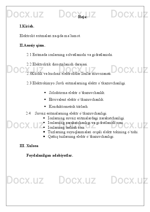 Reja:
I.Kirish.
Elektrolit eritmalari xaqida ma`lumot.
II.Asosiy qism.
2.1 Eritmada ionlarning solvatlanishi va gidratlanishi.
2.2 Elektrolitik dissotsilanish darajasi.
2.3Kuchli va kuchsiz elektrolitlar.Ionlar muvozanati.
2.3 Elektrokimyo.Suvli eritmalarning elektr o`tkazuvchanligi.
 Solishtirma elektr o`tkazuvchanlik.
 Ekvivalent elektr o`tkazuvchanlik.
 Konduktometrik titrlash.
2.4 Suvsiz eritmalarning elektr o`tkazuvchanligi.
 Ionlarning suvsiz eritmalardagi xarakatchanligi. 
 Ionlarning xarakatchanligi va gidratlanish soni. 
 Ionlarning tashish soni. 
 Tuzlarning suyuqlanmalari orqali elektr tokining o`tishi.
 Qattiq tuzlarning elektr o`tkazuvchanligi.
III. Xulosa
Foydalanilgan adabiyotlar.