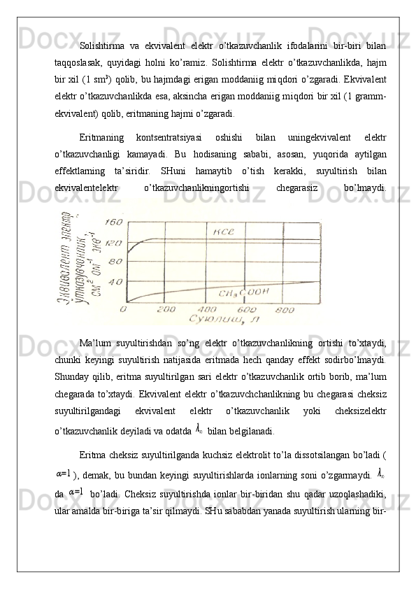 Solishtirma   va   ekvivalent   elektr   o’tkazuvchanlik   ifodalarini   bir-biri   bilan
ta qq oslasak,   q uyidagi   h ol n i   k o’ rami z .   Solishtirma   elektr   o’ tkazuvchanlikda,   h ajm
bir  xil  (1 sm 3
)   q olib, bu   h ajmdagi erigan moddaniig mi q dori  o’zgaradi. Ekvivalent
elektr o’tkazuvchanlikda esa, aksincha erigan moddaniig m iq dori bir xil (1 gramm-
ekvivale n t)  q olib, eritmaning  h ajmi  o’z garadi.
Eritmani n g   kontsentratsiyasi   oshishi   bilan   uningekvivalent   elektr
o’ tka z uvchanligi   kamayadi.   Bu   h odisaning   sababi,   asosan,   yu q orida   a ytilgan
effektlarning   ta’siridir.   SHuni   h amaytib   o’ tish   kerakki,   suyultirish   bilan
ekvivalentelek t r   o’ tkazuvchanlikningortishi   chegarasiz   b o’ lma y di .
Ma’lum   suyultirishdan   s o’ ng   elektr   o’ tkazuvchanlikning   ortishi   to’xtaydi,
chunki   keyingi   suyultirish   natijasida   eritmada   hech   qanday   effekt   sodirb o’ lmaydi.
Shunday   q ilib,   eritma  suyultirilgan   sar i   elektr   o’tkazuvchanlik  ortib  borib,   ma’lum
chegarada to’xtaydi.   Ekvivalent  elektr  o’tkazuvch chan lik ning   bu   chegarasi  cheksiz
suyultirilgandagi   ekvivalent   elektr   o’tkazuvchanlik   yoki   cheksizelektr
o’ tkazuvchanli k  d eyiladi va odatda λ∞  bilan belgilanadi.
Eritma  cheksiz suyultirilganda kuchsiz  elektrolit t o’ la dissotsilangan  bo’ladi (	
α=1
) ,   dema k, bu   bundan keyingi   suyultirishlarda  io n lar ning soni  o’zgarmaydi.  	λ∞
da  	
α=1   b o’ ladi.   Cheksiz   suyultir ish da   i on lar   bir-biridan   shu   qadar   uzoqlashadiki ,
ular amalda b i r-b i r iga ta’sir qi lmaydi. SHu sababda n  yanada  suyultirish ularning  b i r- 