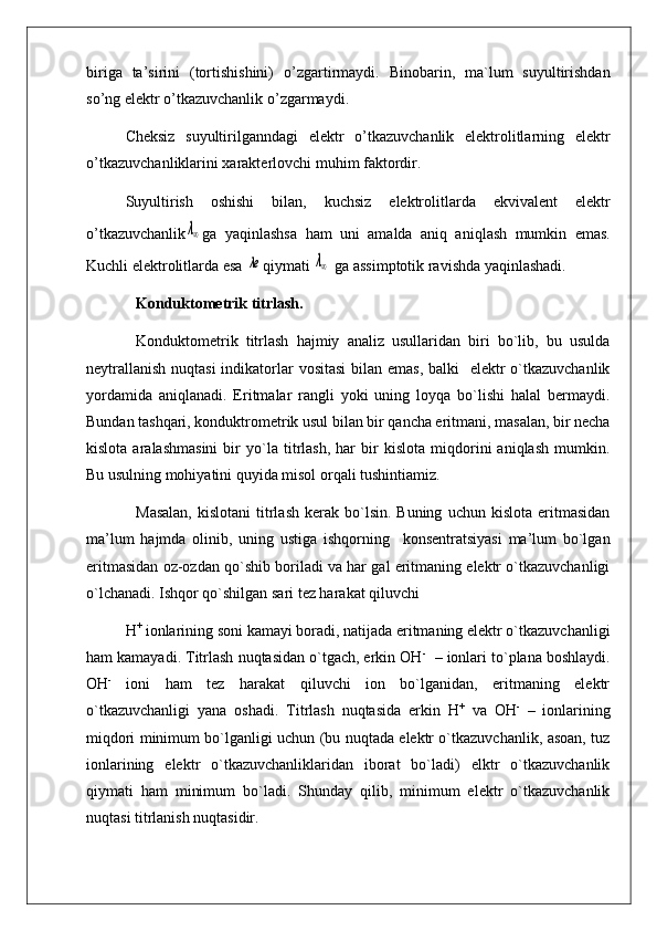 b i r i ga   ta’sirini   (tortishishini)   o’z gartirmaydi.   Binobarin ,   ma`lum   suyultirishdan
so’ng elektr o’tkazuvchanlik o’ zg arm a yd i .
Cheksiz   suyultirilganndag i   elektr   o’tkazuvchanlik   elektrolitlarning   elektr
o’ tkazu v chanl i klarini xarakterlo v chi mu h im faktordir.
Suyultirish   oshishi   bila n ,   kuchsiz   elektrolitlarda   ekvivalent   elektr
o’tkazuvchanlikλ∞ ga   yaq inlashsa   h am   uni   amalda   ani q   ani q lash   mumkin   emas.
Kuchli elektrolitlarda esa 	
λe q iymati 	λ∞  ga assimptotik ravishda yaqinlashadi.
Konduktometrik titrlash.
Konduktometrik   titrlash   hajmiy   analiz   usullaridan   biri   bo`lib,   bu   usulda
neytrallanish  nuqtasi  indikatorlar vositasi  bilan emas, balki    elektr  o`tkazuvchanlik
yordamida   aniqlanadi.   Eritmalar   rangli   yoki   uning   loyqa   bo`lishi   halal   bermaydi.
Bundan tashqari, konduktrometrik usul bilan bir qancha eritmani, masalan, bir necha
kislota   aralashmasini   bir   yo`la   titrlash,   har   bir   kislota   miqdorini   aniqlash   mumkin.
Bu usulning mohiyatini quyida misol orqali tushintiamiz.
Masalan,  kislotani   titrlash  kerak  bo`lsin.  Buning   uchun  kislota  eritmasidan
ma’lum   hajmda   olinib,   uning   ustiga   ishqorning     konsentratsiyasi   ma’lum   bo`lgan
eritmasidan oz-ozdan qo`shib boriladi va har gal eritmaning elektr o`tkazuvchanligi
o`lchanadi. Ishqor qo`shilgan sari tez harakat qiluvchi  
H +
 ionlarining soni kamayi boradi, natijada eritmaning elektr o`tkazuvchanligi
ham kamayadi. Titrlash nuqtasidan o`tgach, erkin OH -
  – ionlari to`plana boshlaydi.
OH -
  ioni   ham   tez   harakat   qiluvchi   ion   bo`lganidan,   eritmaning   elektr
o`tkazuvchanligi   yana   oshadi.   Titrlash   nuqtasida   erkin   H +
  va   OH -
  –   ionlarining
miqdori minimum bo`lganligi uchun (bu nuqtada elektr o`tkazuvchanlik, asoan, tuz
ionlarining   elektr   o`tkazuvchanliklaridan   iborat   bo`ladi)   elktr   o`tkazuvchanlik
qiymati   ham   minimum   bo`ladi.   Shunday   qilib,   minimum   elektr   o`tkazuvchanlik
nuqtasi titrlanish nuqtasidir. 
