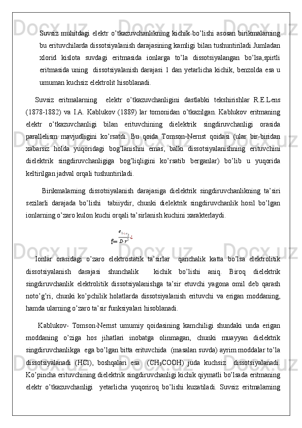 Suvsiz   muhitdagi   elektr   o’tkazuvchanlikning   kichik  bo’lishi   asosan   birikmalarning
bu erituvchilarda dissotsiyalanish darajasining kamligi bilan tushuntiriladi.Jumladan
xlorid   kislota   suvdagi   eritmasida   ionlarga   to’la   dissotsiyalangan   bo’lsa,spirtli
eritmasida   uning     dissotsiyalanish   darajasi   1   dan   yetarlicha   kichik,   benzolda   esa   u
umuman kuchsiz elektrolit hisoblanadi.
Suvsiz   eritmalarning     elektr   o’tkazuvchanligini   dastlabki   tekshirishlar   R.E.Lens
(1878-1882)   va   I.A.   Kablukov   (1889)   lar   tomonidan   o’tkazilgan.   Kablukov   eritmaning
elektr   o’tkazuvchanligi   bilan   erituvchining   dielektrik   singdiruvchanligi   orasida
parallelism   mavjudligini   ko’rsatdi.   Bu   qoida   Tomson-Nernst   qoidasi   (ular   bir-biridan
xabarsiz   holda   yuqoridagi   bog’lanishni   emas,   balki   dissotsiyalanishning   erituvchini
dielektrik   singdiruvchanligiga   bog’liqligini   ko’rsatib   berganlar)   bo’lib   u   yuqorida
keltirilgan jadval orqali tushuntiriladi.
    Birikmalarning   dissotsiyalanish   darajasiga   dielektrik   singdiruvchanlikning   ta’siri
sezilarli   darajada   bo’lishi     tabiiydir,   chunki   dielektrik   singdiruvchanlik   hosil   bo’lgan
ionlarning o’zaro kulon kuchi orqali ta’sirlanish kuchini xarakterlaydi.
                                        f=e1⋅¿e2	
D⋅r2¿
Ionlar   orasidagi   o’zaro   elektrostatik   ta’sirlar     qanchalik   katta   bo’lsa   elektrolitik
dissotsiyalanish   darajasi   shunchalik     kichik   bo’lishi   aniq.   Biroq   dielektrik
singdiruvchanlik   elektrolitik   dissotsiyalanishga   ta’sir   etuvchi   yagona   omil   deb   qarash
noto’g’ri,   chunki   ko’pchilik   holatlarda   dissotsiyalanish   erituvchi   va   erigan   moddaning,
hamda ularning o’zaro ta’sir funksiyalari hisoblanadi.
  Kablukov-   Tomson-Nernst   umumiy   qoidasining   kamchiligi   shundaki   unda   erigan
moddaning   o’ziga   hos   jihatlari   inobatga   olinmagan,   chunki   muayyan   dielektrik
singdiruvchanlikga  ega bo’lgan bitta erituvchida  (masalan suvda) ayrim moddalar to’la
dissotsiyalanadi   (HCl),   boshqalari   esa     (CH
3 COOH)   juda   kuchsiz     dissotsiyalanadi.
Ko’pincha erituvchining dielektrik singdiruvchanligi kichik qiymatli bo’lsada eritmaning
elektr   o’tkazuvchanligi     yetarlicha   yuqoriroq   bo’lishi   kuzatiladi.   Suvsiz   eritmalarning 