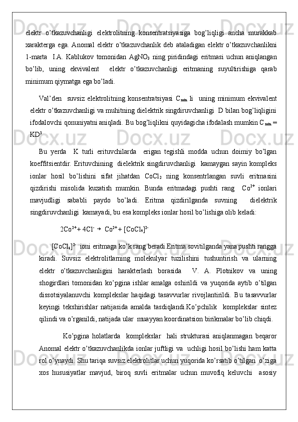 elektr   o’tkazuvchanligi   elektrolitning   konsentratsiyasiga   bog’liqligi   ancha   murakkab
xarakterga   ega.   Anomal   elektr   o’tkazuvchanlik   deb   ataladigan   elektr   o’tkazuvchanlikni
1-marta     I.A.   Kablukov   tomonidan   AgNO
3   ning   piridindagi   eritmasi   uchun   aniqlangan
bo’lib,   uning   ekvivalent     elektr   o’tkazuvchanligi   eritmaning   suyultirishiga   qarab
minimum qiymatga ega bo’ladi.
Val’den     suvsiz   elektrolitning   konsentratsiyasi   C
min   li     uning   minimum   ekvivalent
elektr o’tkazuvchanligi va muhitning dielektrik singdiruvchanligi  D bilan bog’liqligini
ifodalovchi qonuniyatni aniqladi. Bu bog’liqlikni quyidagicha ifodalash mumkin C
min  =
KD 3
Bu   yerda     K   turli   erituvchilarda     erigan   tegishli   modda   uchun   doimiy   bo’lgan
koeffitsientdir. Erituvchining   dielektrik singdiruvchanligi    kamaygan  sayin  kompleks
ionlar   hosil   bo’lishini   sifat   jihatdan   CoCl
2   ning   konsentrlangan   suvli   eritmasini
qizdirishi   misolida   kuzatish   mumkin.   Bunda   eritmadagi   pushti   rang     Co 2+
  ionlari
mavjudligi   sababli   paydo   bo’ladi.   Eritma   qizdirilganda   suvning     dielektrik
singdiruvchanligi  kamayadi, bu esa kompleks ionlar hosil bo’lishiga olib keladi:  
            2Co 2+ 
+ 4Cl - →
 Co 2+ 
+ [CoCl
4 ] 2-
       [CoCl
4 ] 2-
  ioni eritmaga ko’k rang beradi.Eritma sovitilganda yana pushti rangga
kiradi.   Suvsiz   elektrolitlarning   molekulyar   tuzilishini   tushuntirish   va   ularning
elektr   o’tkazuvchanligini   harakterlash   borasida     V.   A.   Plotnikov   va   uning
shogirdlari   tomonidan   ko’pgina   ishlar   amalga   oshirildi   va   yuqorida   aytib   o’tilgan
dissotsiyalanuvchi   komplekslar   haqidagi   tasavvurlar   rivojlantirildi.   Bu   tasavvurlar
keyingi   tekshirishlar   natijasida   amalda   tasdiqlandi.Ko’pchilik     komplekslar   sintez
qilindi va o’rganildi, natijada ular  muayyan koordinatsion birikmalar bo’lib chiqdi.
                Ko’pgina   holatlarda     komplekslar     hali   strukturasi   aniqlanmagan   beqaror
Anomal elektr o’tkazuvchanlikda ionlar juftligi va   uchligi hosil bo’lishi ham katta
rol o’ynaydi. Shu tariqa suvsiz elektrolitlar uchun yuqorida ko’rsatib o’tilgan  o’ziga
xos   hususiyatlar   mavjud,   biroq   suvli   eritmalar   uchun   muvofiq   keluvchi     asosiy 