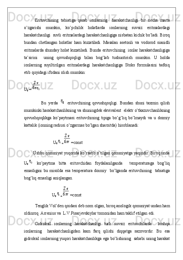 Erituvchining   tabiatiga   qarab   ionlarning     harakatchanligi   bir   necha   marta
o’zgarishi   mumkin,   ko’pchilik   holatlarda   ionlarning   suvsiz   eritmalardagi
harakatchanligi  suvli eritmalardagi harakatchanligiga nisbatan kichik bo’ladi. Biroq
bundan   chetlangan   holatlar   ham   kuzatiladi.   Masalan   asetonli   va   vodorod   sianidli
eritmalarda shunday holat kuzatiladi. Bunda erituvchining   ionlar harakatchanligiga
ta’sirini     uning   qovushqoqligi   bilan   bog’lab   tushuntirish   mumkin.   U   holda
ionlarning   suyiltirilgan   eritmalardagi   harakatchanligiga   Stoks   formulasini   tadbiq
etib quyidagi ifodani olish mumkin:
U
0  =Z⋅e	
6πη	0
                  Bu   yerda  	
η0   erituvchining   qovushqoqligi.   Bundan   shuni   taxmin   qilish
mumkinki harakatchanlikning va shuningdek ekvivalent  elektr o’tkazuvchanlikning
qovushqoqlikga   ko’paytmasi   erituvchining   tipiga   bo’g’liq   bo’lmaydi   va   u   doimiy
kattalik (ionning radiusi o’zgarmas bo’lgan sharoitda) hisoblanadi:
                           U
0	
η0 =	
Z⋅e	
6πr =const
        Ushbu qonuniyat yuqorida ko’rsatib o’tilgan qonuniyatga yaqindir. Biroq unda
U
0	
η0   ko’paytma   bitta   erituvchidan   foydalanilganda     temperaturaga   bog’liq
emasligini   bu   misolda   esa   temperatura   doimiy     bo’lganda   erituvchining     tabiatiga
bog’liq emasligi aniqlangan.
                          U
0	
η0 =	
Z⋅e	
6πr =const   
Tenglik Vol’den qoidasi deb nom olgan, biroq anologik qonuniyat undan ham
oldinroq  Arrenius va  L.V.Pisarjevskiylar tomonidan ham taklif etilgan edi. 
Gidroksil   ionlarning   harakatchanligi   turli   suvsiz   erituvchilarda     boshqa
ionlarning     harakatchanligidan   kam   farq   qilishi   diqqatga   sazovordir.   Bu   esa
gidroksil ionlarning yuqori harakatchanlikga ega bo’lishining   sababi uning harakat 